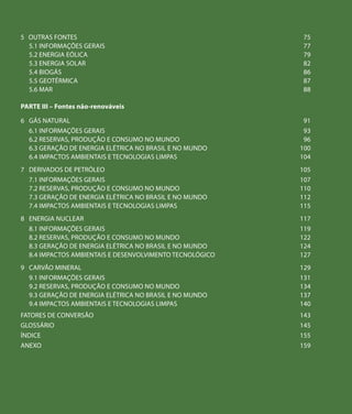 5	 OUTRAS FONTES                                             75
   5.1 INFORMAÇÕES GERAIS	                                   77
   5.2 ENERGIA EÓLICA	                                       79
   5.3 ENERGIA SOLAR	                                        82
   5.4 BIOGÁS	                                               86
   5.5 GEOTÉRMICA                                            87
   5.6 MAR	                                                  88

PARTE III – Fontes não-renováveis

6	 GÁS NATURAL                                               91
   6.1 INFORMAÇÕES GERAIS	                                   93
   6.2 RESERVAS, PRODUÇÃO E CONSUMO NO MUNDO	                96
   6.3 GERAÇÃO DE ENERGIA ELÉTRICA NO BRASIL E NO MUNDO	    100
   6.4 IMPACTOS AMBIENTAIS E TECNOLOGIAS LIMPAS	            104
7	 DERIVADOS DE PETRÓLEO                                    105
   7.1 INFORMAÇÕES GERAIS	                                  107
   7.2 RESERVAS, PRODUÇÃO E CONSUMO NO MUNDO	               110
   7.3 GERAÇÃO DE ENERGIA ELÉTRICA NO BRASIL E NO MUNDO	    112
   7.4 IMPACTOS AMBIENTAIS E TECNOLOGIAS LIMPAS	            115
8	 ENERGIA NUCLEAR                                          117
   8.1 INFORMAÇÕES GERAIS	                                  119
   8.2 RESERVAS, PRODUÇÃO E CONSUMO NO MUNDO	               122
   8.3 GERAÇÃO DE ENERGIA ELÉTRICA NO BRASIL E NO MUNDO	    124
   8.4 IMPACTOS AMBIENTAIS E DESENVOLVIMENTO TECNOLÓGICO	   127
9	 CARVÃO MINERAL                                           129
   9.1 INFORMAÇÕES GERAIS	                                  131
   9.2 RESERVAS, PRODUÇÃO E CONSUMO NO MUNDO	               134
   9.3 GERAÇÃO DE ENERGIA ELÉTRICA NO BRASIL E NO MUNDO	    137
   9.4 IMPACTOS AMBIENTAIS E TECNOLOGIAS LIMPAS	            140
FATORES DE CONVERSÃO                                        143
GLOSSÁRIO                                                   145
ÍNDICE                                                      155
ANEXO                                                       159
 