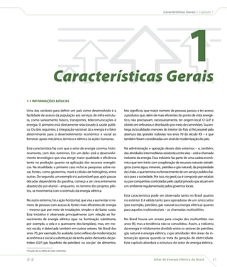 Características Gerais | Capítulo 1




                                Características Gerais
                                                                                                                           1
    1.1 INFORMAÇÕES BÁSICAS

    Uma das variáveis para definir um país como desenvolvido é a           Isto significou que maior número de pessoas passou a ter acesso
    facilidade de acesso da população aos serviços de infra-estrutu-       a produtos que, além de mais eficientes do ponto de vista energé-
    ra, como saneamento básico, transportes, telecomunicações e            tico, não precisavam, necessariamente, ter origem local. O GLP é
    energia. O primeiro está diretamente relacionado à saúde públi-        obtido em refinarias e distribuído por meio de caminhões. Sua en-
    ca. Os dois seguintes, à integração nacional. Já a energia é o fator   trega às localidades menores do interior do País só foi possível pela
    determinante para o desenvolvimento econômico e social ao              abertura das grandes rodovias nos anos 70 do século XX – e que
    fornecer apoio mecânico, térmico e elétrico às ações humanas.          também foram consideradas um sinal de modernização do país.

    Esta característica faz com que o setor de energia conviva, histo-     Na administração e operação desses dois extremos – e, também,
    ricamente, com dois extremos. Em um deles está o desenvolvi-           das atividades intermediárias existentes entre eles – está a chamada
    mento tecnológico que visa atingir maior qualidade e eficiência        indústria da energia. Essa indústria faz parte de uma cadeia econô-
    tanto na produção quanto na aplicação dos recursos energéti-           mica que tem início com a exploração de recursos naturais estraté-
    cos. Na atualidade, o primeiro caso inclui as pesquisas sobre no-      gicos (como água, minerais, petróleo e gás natural), de propriedade
    vas fontes, como geotermia, maré e células de hidrogênio, entre        da União, e que termina no fornecimento de um serviço público bá-
    outras. Do segundo, um exemplo é o automóvel que, após passar          sico para a sociedade. Por isso, no geral, ou é composta por estatais
    décadas dependente da gasolina, começa a ser crescentemente            ou por companhias controladas pelo capital privado que atuam em
    abastecido por etanol – enquanto, no terreno dos projetos pilo-        um ambiente regulamentado pelos governos locais.
    tos, se movimenta com o estímulo da energia elétrica.
                                                                           Esta característica pode ser observada tanto no Brasil quanto
    No outro extremo, há a ação horizontal, que visa a aumentar o nú-      no exterior. E é válida tanto para operadoras de um único setor
    mero de pessoas com acesso às fontes mais eficientes de energia        (por exemplo, petróleo, gás natural ou energia elétrica) quanto
    – mesmo que por meio de instalações simples e de baixo custo.          para aquelas multissetoriais – as chamadas multiutilities.
    Esta iniciativa é observada principalmente com relação ao for-
    necimento de energia elétrica (que na iluminação substituiria,         No Brasil houve um ensaio para criação das multiutilities nos
    por exemplo, a vela e o querosene dos lampiões), mas, em me-           anos 90, mas a tendência não se consolidou. Assim, a indústria
    nor escala, é detectada também em outros setores. No Brasil dos        da energia é nitidamente dividida entre os setores de petróleo,
    anos 70, por exemplo, foi avaliado como reflexo da modernização        gás natural e energia elétrica, cujas atividades têm áreas de in-
    econômica e social a substituição da lenha pelos derivados de pe-      tersecção apenas quando se trata da geração de eletricidade.
    tróleo (GLP, gás liquefeito de petróleo) na cocção1 de alimentos.      Este capítulo abordará a estrutura do setor de energia elétrica.

    1Cocção: ato ou efeito de cozer; cozimento.



                                                                                                Atlas de Energia Elétrica do Brasil           21
 