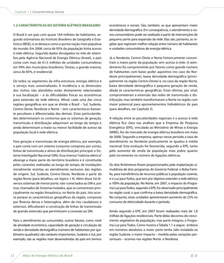 Capítulo 1 | Características Gerais



 1.2 CARACTERÍSTICAS DO SISTEMA ELÉTRICO BRASILEIRO                  econômicos e sociais. São, também, as que apresentam maior
                                                                     densidade demográfica. Em conseqüência, o atendimento a no-
 O Brasil é um país com quase 184 milhões de habitantes, se-         vos consumidores pode ser realizado a partir de intervenções de
 gundo estimativas do Instituto Brasileiro de Geografia e Esta-      pequeno porte para expansão da rede. Elas são, portanto, as re-
 tística (IBGE), e se destaca como a quinta nação mais populosa      giões que registram melhor relação entre número de habitantes
 do mundo. Em 2008, cerca de 95% da população tinha acesso           e unidades consumidoras de energia elétrica.
 à rede elétrica. Segundo dados divulgados no mês de setem-
 bro pela Agência Nacional de Energia Elétrica (Aneel), o país       Já o Nordeste, Centro-Oeste e Norte historicamente concen-
 conta com mais de 61,5 milhões de unidades consumidoras             tram a maior parte da população sem acesso à rede. O aten-
 em 99% dos municípios brasileiros. Destas, a grande maioria,        dimento foi comprometido por fatores como grande número
 cerca de 85%, é residencial.                                        de habitantes com baixo poder aquisitivo (no caso do Nor-
                                                                     deste principalmente), baixa densidade demográfica (princi-
 De todos os segmentos da infra-estrutura, energia elétrica é        palmente na região Centro-Oeste) e, no caso da região Norte,
 o serviço mais universalizado. A incidência e as dimensões          baixa densidade demográfica e pequena geração de renda,
 dos nichos não atendidos estão diretamente relacionadas             aliada às características geográficas. Estas últimas, por sinal,
 à sua localização – e às dificuldades físicas ou econômicas         comprometeram a extensão das redes de transmissão e dis-
 para extensão da rede elétrica. Afinal, cada uma das cinco          tribuição, mas também transformaram o Norte na região com
 regiões geográficas em que se divide o Brasil – Sul, Sudeste,       maior potencial para aproveitamentos hidrelétricos do país
 Centro-Oeste, Nordeste e Norte – tem características bastan-        (para detalhes, ver Capítulo 3).
 te peculiares e diferenciadas das demais. Estas particularida-
 des determinaram os contornos que os sistemas de geração,           A relação entre as peculiaridades regionais e o acesso à rede
 transmissão e distribuição adquiriram ao longo do tempo e           elétrica fica clara nas análises que a Empresa de Pesquisa
 ainda determinam a maior ou menor facilidade de acesso da           Energética (EPE), vinculada ao Ministério de Minas e Energia
 população local à rede elétrica.                                    (MME), fez do mercado de energia elétrica brasileiro em maio
                                                                     de 2008. Segundo a empresa, apenas nesse período a taxa de
 Para geração e transmissão de energia elétrica, por exemplo,        atendimento no Nordeste praticamente se igualou à média
 o país conta com um sistema (conjunto composto por usinas,          nacional. Esta evolução foi favorecida, segundo a EPE, tanto
 linhas de transmissão e ativos de distribuição) principal: o Sis-   pelo aumento de renda da população mais pobre quanto
 tema Interligado Nacional (SIN). Essa imensa “rodovia elétrica”     pelo incremento no número de ligações elétricas.
 abrange a maior parte do território brasileiro e é constituída
 pelas conexões realizadas ao longo do tempo, de instalações         Os dois fenômenos foram proporcionados pela implantação si-
 inicialmente restritas ao atendimento exclusivo das regiões         multânea de dois programas do Governo Federal: o Bolsa Famí-
 de origem: Sul, Sudeste, Centro-Oeste, Nordeste e parte da          lia, para transferência de recursos públicos à população carente,
 região Norte (para detalhes, ver tópico 1.4). Além disso, há di-    e o Luz para Todos, que tem por objetivo estender a rede elétrica
 versos sistemas de menor porte, não-conectados ao SIN e, por        a 100% da população. No Norte, em 2007, o impacto do Progra-
 isso, chamados de Sistemas Isolados, que se concentram prin-        ma Luz para Todos, segundo a EPE, foi observado principalmente
 cipalmente na região Amazônica, no Norte do país. Isto ocor-        na região rural, o que confirma a baixa densidade demográfica.
 re porque as características geográficas da região, composta        No conjunto, estas unidades apresentaram aumento de 23% no
 por floresta densa e heterogêna, além de rios caudalosos e          consumo de eletricidade durante o período.
 extensos, dificultaram a construção de linhas de transmissão
 de grande extensão que permitissem a conexão ao SIN.                Ainda segundo a EPE, em 2007 foram realizadas mais de 1,8
                                                                     milhão de ligações residenciais. Parte delas decorreu do cresci-
 Para o atendimento ao consumidor, outros fatores, como nível        mento vegetativo da população, mas parte integrou o Progra-
 de atividade econômica, capacidade de geração e circulação de       ma Luz para Todos. Como mostra a Tabela 1.1 a seguir, embora
 renda e densidade demográfica (número de habitantes por qui-        em números absolutos a maior parte tenha sido instalada na
 lômetro quadrado) são variáveis importantes. Sudeste e Sul, por     região Sudeste, o maior impacto – medido pelas variações per-
 exemplo, são as regiões mais desenvolvidas do país em termos        centuais – ocorreu nas regiões Norte e Nordeste.



22        Atlas de Energia Elétrica do Brasil
 