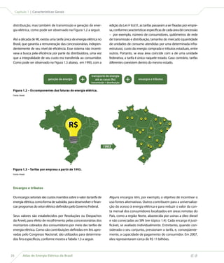 Capítulo 1 | Características Gerais



 distribuição, mas também de transmissão e geração de ener-                   edição da Lei no 8.631, as tarifas passaram a ser fixadas por empre-
 gia elétrica, como pode ser observado na Figura 1.2 a seguir.                sa, conforme características específicas de cada área de concessão
                                                                              – por exemplo, número de consumidores, quilômetros de rede
 Até a década de 90, existia uma tarifa única de energia elétrica no          de transmissão e distribuição, tamanho do mercado (quantidade
 Brasil, que garantia a remuneração das concessionárias, indepen-             de unidades de consumo atendidas por uma determinada infra-
 dentemente de seu nível de eficiência. Esse sistema não incenti-             estrutura), custo da energia comprada e tributos estaduais, entre
 vava a busca pela eficiência por parte da distribuidora, uma vez             outros. Portanto, se essa área coincide com a de uma unidade
 que a integralidade de seu custo era transferida ao consumidor.              federativa, a tarifa é única naquele estado. Caso contrário, tarifas
 Como pode ser observado na Figura 1.3 abaixo, em 1993, com a                 diferentes coexistem dentro do mesmo estado.


                                                              transporte de energia
                            geração de energia       +           até as casas (fio)
                                                              transmissão + distribuição
                                                                                           +              encargos e tributos


 Figura 1.2 – Os componentes das faturas de energia elétrica.
 Fonte: Aneel.




                                                                                                R$
                                                                                                                     R$




                                                                                           R$   R$
                                                                                                           R$        R$
                                                                                                                                     R$                  R$




                                            R$
                                                                                                                                                R$
                                                                                                                                                                   R$

                                                                                      R$
                                                                                                                                R$                            R$
                                                                                                     R$         R$
                                                                                                                                                    R$
                                                                                                          R$



                                                                                                                           R$


                                                                                                                                          R$


                                                                                                           R$


                                                                         1993
                                                                                                                          R$                   R$
                                                                                                                                R$




                                                                                                                R$




 Figura 1.3 – Tarifas por empresa a partir de 1993.
 Fonte: Aneel.




 Encargos e tributos

 Os encargos setoriais são custos inseridos sobre o valor da tarifa de        Alguns encargos têm, por exemplo, o objetivo de incentivar o
 energia elétrica, como forma de subsídio, para desenvolver e finan-          uso fontes alternativas. Outros contribuem para a universaliza-
 ciar programas do setor elétrico definidos pelo Governo Federal.             ção do acesso à energia elétrica e para reduzir o valor da con-
                                                                              ta mensal dos consumidores localizados em áreas remotas do
 Seus valores são estabelecidos por  Resoluções ou Despachos                  País, como a região Norte, abastecida por usinas a óleo diesel
 da Aneel, para efeito de recolhimento pelas concessionárias dos              e não conectadas ao SIN (ver tópico 1.4). Cada encargo é justi-
 montantes cobrados dos consumidores por meio das tarifas de                  ficável, se avaliado individualmente. Entretanto, quando con-
 energia elétrica. Como são contribuições definidas em leis apro-             siderado o seu conjunto, pressionam a tarifa, e, conseqüente-
 vadas pelo Congresso Nacional, são utilizados para determina-                mente, a capacidade de pagamento do consumidor. Em 2007,
 dos fins específicos, conforme mostra a Tabela 1.3 a seguir.                 eles representaram cerca de R$ 11 bilhões.



26         Atlas de Energia Elétrica do Brasil
 