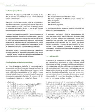 Capítulo 1 | Características Gerais



 As atualizações tarifárias

 Os Contratos de Concessão prevêem três mecanismos de atu-         •	 Baixa tensão
 alização tarifária: Reajuste Anual, Revisão Tarifária e Revisão      B1 – residencial e residencial de baixa renda
 Tarifária Extraordinária.                                            B2 – rural, cooperativa de eletrificação rural e serviço pú-
                                                                      blico de irrigação
 O Reajuste Tarifário restabelece o poder de compra da re-            B3 – demais classes
 ceita da concessionária, segundo uma fórmula prevista no             B4 – Iluminação pública
 Contrato de Concessão. Ele é concedido anualmente na data
 de aniversário do contrato, exceto no ano em que ocorre o         A unidade consumidora residencial pode ser classificada em
 mecanismo de revisão tarifária.                                   monofásica, bifásica e trifásica.

 A Revisão Tarifária Periódica permite o reposicionamento da       A monofásica está ligada à rede de eneriga elétrica por
 tarifa após completa análise dos custos eficientes e remune-      uma fase (onde transita energia elétrica) e um neutro (para
 ração dos investimentos prudentes, em intervalos de quatro        fechar o circuito), ou seja, dois condutores. A ligação bifá-
 ou cinco anos. Esse mecanismo se diferencia dos reajustes         sica é feita por duas fases e um neutro (três condutores),
 anuais por ser mais amplo e levar em conta todos os custos,       enquanto a trifásica é ligada por três fases e um neutro
 investimentos e receitas para fixar um novo patamar de tari-      (quatro condutores). O número de fases aumenta de acor-
 fas adequado à estrutura da empresa e a seu mercado.              do com a carga (demanda e consumo) da unidade consu-
                                                                   midora para garantir maior qualidade e segurança no for-
 Já a Revisão Tarifária Extraordinária destina-se a atender ca-    necimento de energia.
 sos muito especiais de desequilíbrio justificado. Pode ocorrer
 a qualquer tempo, quando um evento imprevisível afetar o
 equilíbio econômico-financeiro da concessão.                      1.4 TRANSMISSÃO

                                                                   O segmento de transmissão no Brasil é composto em 2008
 Classificação das unidades consumidoras                           por mais de 90 mil quilômetros de linhas e operado por 64
                                                                   concessionárias. Essas empresas, que obtiveram as conces-
 Para efeito de aplicação das tarifas de energia elétrica, os      sões ao participar de leilões públicos promovidos pela Aneel,
 consumidores são identificados por classes e subclasses de        são responsáveis pela implantação e operação da rede que
 consumo: residencial, industrial, comercial e serviços, rural,    liga as usinas (fontes de geração) às instalações das com-
 poder público, iluminação pública, serviço público e consu-       panhias distribuidoras localizadas junto aos centros con-
 mo próprio. Cada classe tem uma estrutura tarifária distinta      sumidores (tecnicamente chamados de centros de carga).
 de acordo com as suas peculiaridades de consumo e de de-          As concessões de transmissão são válidas por 30 anos e po-
 manda de potência, conforme relacionado abaixo.                   dem ser prorrogadas por igual período.

 •	 Alta tensão                                                    A grande extensão da rede de transmissão no Brasil é expli-
    A1 – tensão de fornecimento igual ou superior a 230 kV         cada pela configuração do segmento de geração, constituído,
    A2 – tensão de fornecimento de 88 kV a 138 kV                  na maior parte, de usinas hidrelétricas instaladas em locali-
    A3 – tensão de fornecimento de 69 kV                           dades distantes dos centros consumidores. A principal ca-
    A3a – tensão de fornecimento de 30 kV a 44 kV                  racterística desse segmento é a sua divisão em dois grandes
    A4 – tensão de fornecimento de 2,3 kV a 25 kV                  blocos: o Sistema Interligado Nacional (SIN), que abrange a
    AS – tensão de fornecimento inferior a 2,3 kV atendida a       quase totalidade do território brasileiro, e os Sistemas Isola-
    partir de sistema subterrâneo de distribuição e faturada na    dos, instalados principalmente na região Norte, como mostra
    Grupo A excepcionalmente                                       o Mapa 1.2 na página seguinte.




28        Atlas de Energia Elétrica do Brasil
 