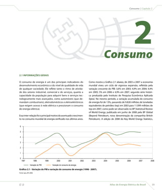 Consumo | Capítulo 2




                                                                                                    Consumo
                                                                                                                                  2
    2.1 INFORMAÇÕES GERAIS

    O consumo de energia é um dos principais indicadores do                           Como mostra o Gráfico 2.1 abaixo, de 2003 a 2007 a economia
    desenvolvimento econômico e do nível de qualidade de vida                         mundial viveu um ciclo de vigorosa expansão, refletida pela
    de qualquer sociedade. Ele reflete tanto o ritmo de ativida-                      variação crescente do PIB: 3,6% em 2003; 4,9% em 2004; 4,4%
    de dos setores industrial, comercial e de serviços, quanto a                      em 2005; 5% em 2006 e 4,9% em 2007, segundo série históri-
    capacidade da população para adquirir bens e serviços tec-                        ca produzida pelo Instituto de Pesquisa Econômica Aplicada
    nologicamente mais avançados, como automóveis (que de-                            (Ipea). No mesmo período, a variação acumulada do consumo
    mandam combustíveis), eletrodomésticos e eletroeletrônicos                        de energia foi de 13%, passando de 9.828 milhões de toneladas
    (que exigem acesso à rede elétrica e pressionam o consumo                         equivalentes de petróleo (tep) em 2003 para 11.099 milhões de
    de energia elétrica).                                                             tep em 2007, como pode ser observado no BP Statistical Review
                                                                                      of World Energy, publicado em junho de 2008 pela BP Global
    Essa inter-relação foi o principal motivo do acentuado crescimen-                 (Beyond Petroleum, nova denominação da companhia British
    to no consumo mundial de energia verificado nos últimos anos.                     Petroleum). A edição de 2008 do Key World Energy Statistics,

     6

     5

     4

     3

     2

     1

     0
         1997                1998      1999        2000           2001         2002     2003        2004        2005       2006        2007      2008

                     Variação do PIB          Variação do consumo de energia

    Gráfico 2.1 - Variação do PIB e variação do consumo de energia (1998 - 2007).
    Fonte: Ipea, BP, 2008.




                                                                                                          Atlas de Energia Elétrica do Brasil    39
 