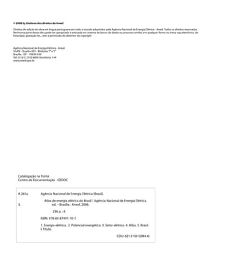 © 2008 by titulares dos direitos da Aneel

Direitos de edição da obra em língua portuguesa em todo o mundo adquiridos pela Agência Nacional de Energia Elétrica - Aneel. Todos os direitos reservados.
Nenhuma parte desta obra pode ser apropriada e estocada em sistema de banco de dados ou processo similar, em qualquer forma ou meio, seja eletrônico, de
fotocópia, gravação etc., sem a permissão do detentor do copyright.



Agência Nacional de Energia Elétrica - Aneel
SGAN - Quadra 603 - Módulos “I” e “J”
Brasília - DF - 70830-030
Tel: 55 (61) 2192 8600 Ouvidoria: 144
www.aneel.gov.br




    Catalogação na Fonte
    Centro de Documentação - CEDOC



    A 265a		           Agência Nacional de Energia Elétrica (Brasil).

    		     Atlas de energia elétrica do Brasil / Agência Nacional de Energia Elétrica.
    3. 			       ed. – Brasília : Aneel, 2008.

    			                          236 p. : il.

    		                 ISBN: 978-85-87491-10-7

    		                 1. Energia elétrica. 2. Potencial energético. 3. Setor elétrico. 4. Atlas. 5. Brasil.
    		                 I. Título.

                                                                                     CDU: 621.31(81)(084.4)
 