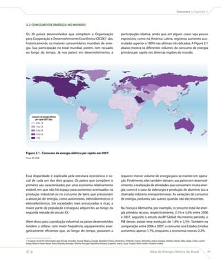 Consumo | Capítulo 2



    2.2 CONSUMO DE ENERGIA NO MUNDO

    Os 30 países desenvolvidos que compõem a Organização                                                         participação relativa, ainda que em alguns casos seja pouco
    para Cooperação e Desenvolvimento Econômico (OCDE)1 são,                                                     expressiva, como na América Latina, registrou aumento acu-
    historicamente, os maiores consumidores mundiais de ener-                                                    mulado superior a 100% nas últimas três décadas. A Figura 2.1
    gia. Sua participação no total mundial, porém, tem recuado                                                   abaixo mostra os diferentes volumes de consumo de energia
    ao longo do tempo. Já nos países em desenvolvimento, a                                                       primária per capita nas diversas regiões do mundo.




          consumo de energia elétrica
             per capita 2007 (tep)
               0,0 a 1,5
               1,5 a 3,0
               3,0 a 4,5
               4,5 a 6,0
                6,0




    Figura 2.1 - Consumo de energia elétrica per capita em 2007.
    Fonte: BP, 2008.




    Essa disparidade é explicada pela estrutura econômica e so-                                                  requerer menor volume de energia para se manter em opera-
    cial de cada um dos dois grupos. Os países que compõem o                                                     ção. Finalmente, eles também deixam, aos países em desenvol-
    primeiro são caracterizados por uma economia relativamente                                                   vimento, a realização de atividades que consomem muita ener-
    estável, em que não há espaço para aumentos acentuados na                                                    gia, como é o caso da siderurgia e produção de alumínio (ou a
    produção industrial ou no consumo de bens que pressionam                                                     chamada indústria energointensiva). As variações do consumo
    a absorção de energia, como automóveis, eletrodomésticos e                                                   de energia, portanto, são suaves, quando não decrescentes.
    eletroeletrônicos. Em sociedades mais estruturadas e ricas, a
    maior parte da população conseguiu adquiri-los ao longo da                                                   Na França e Alemanha, por exemplo, o consumo total de ener-
    segunda metade do século XX.                                                                                 gia primária recuou, respectivamente, 2,1% e 5,6% entre 2006
                                                                                                                 e 2007, segundo o estudo da BP Global. No mesmo período, o
    Além disso, para a produção industrial, os países desenvolvidos                                              PIB desses países teve evolução de 1,9% e 2,5%. Também na
    tendem a utilizar, com maior freqüência, equipamentos ener-                                                  comparação entre 2006 e 2007, o consumo nos Estados Unidos
    geticamente eficientes que, ao longo do tempo, passaram a                                                    aumentou apenas 1,7%, enquanto a economia cresceu 2,2%.

    1 Os países da OCDE relacionados pela IEA são: Austrália, Áustria, Bélgica, Canadá, República Tcheca, Dinamarca, Finlândia, França, Alemanha, Grécia, Hungria, Islândia, Irlanda, Itália, Japão, Coréia, Luxem-
    burgo, México, Países Baixos, Nova Zelândia, Noruega, Polônia, Portugal, República Eslovaca, Espanha, Suécia, Suíça, Turquia, Reino Unido e Estados Unidos.



                                                                                                                                                 Atlas de Energia Elétrica do Brasil                                 41
 