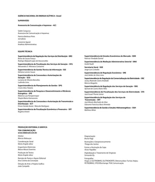 AGÊNCIA NACIONAL DE ENERGIA ELÉTRICA • Aneel

SUPERVISÃO

Assessoria de Comunicação e Imprensa – ACI

Salete Cangussu
Assessora de Comunicação e Imprensa
Patricia Barbosa Pinto
Jornalista
Joseanne Aguiar
Analista Administrativa


EQUIPE TÉCNICA

Superintendência de Regulação dos Serviços de Distribuição - SRD   Superintendência de Estudos Econômicos do Mercado - SEM
Breno de Souza França                                              Patricia Trindade Dontal
Rodrigo Abijaodi Lopes de Vasconcellos                             Superintendência de Mediação Administrativa Setorial - SMA
Superintendência de Fiscalização dos Serviços de Geração – SFG     André Ruelli
Alessandro D´Afonseca Cantarino                                    Secretaria Geral - SGE
Superintendência de Gestão Técnica da Informação - SGI             Jorge Luis Custodio
Adriana Lannes Souza                                               Superintendência de Regulação Econômica - SRE
Superintendência de Concessões e Autorizações de                   José Helder da Silva Lima
Geração – SCG                                                      Superintendência de Regulação da Comercialização da Eletricidade – SRC
Luciana de Oliveira Barcellos                                      Juracy Rezende Castro Andrade
Ludimila Lima                                                      Marcos Bragatto
Superintendência de Planejamento da Gestão - SPG                   Superintendência de Regulação dos Serviços de Geração - SRG
Cícero Silva Teixeira                                              Aymoré de Castro Alvim Filho
Superintendência de Pesquisa e Desenvolvimento e Eficiência        Superintendência de Fiscalização dos Serviços de Eletricidade - SFE
Energética – SPE                                                   José Assad Thomé Júnior
Máximo Luiz Pompermayer
Sheyla Maria Damasceno                                             Superintendência de Regulação dos Serviços de
                                                                   Transmissão – SRT
Superintendência de Concessões e Autorização de Transmissão e      José Moisés Machado da Silva
Distribuição - SCT                                                 Giácomo Francisco Bassi Almeida
Erison Honda Xavier / Marcelo Rodrigues
                                                                   Superintendência de Gestão e Estudos Hidroenergéticos – SGH
Superintendência de Fiscalização Econômica e Financeira – SFF      Matheus Bittar
Rogério Ament




PRODUÇÃO EDITORIAL E GRÁFICA
TDA COMUNICAÇÃO
www.tdabrasil.com.br
Diretor                                                            Diagramação
Marcos Rebouças                                                    Bruna Pagy
Coordenação Geral                                                  Ilustrações e Geoprocessamento
Maria Angela Jabur                                                 Thiago dos Santos
Engenheiro Eletricista                                             Ícones e Ilustração da Capa
Mauro Moura Severino                                               Victor Papalleo
Produção de Textos                                                 Digitalização e Tratamento de Originais
Maria Angela Jabur                                                 Fernando Ely
Revisão de Textos e Apoio Editorial                                Fotografias
Ana Cristina da Conceição                                          Angra 2; ELETROBRÁS; ELETRONORTE; Eletronuclear; Furnas; Itaipu;
Direção de Arte e Projeto Gráfico                                  PETROBRAS; STOCKExchange; TDA Comunicação.
João Campello
 