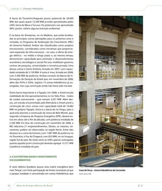 Capítulo 3 | Energia Hidráulica



 A bacia do Tocantins/Araguaia possui potencial de 28.000
 MW, dos quais quase 12.200 MW já estão aproveitados pelas
 UHEs Serra da Mesa e Tucuruí. Do potencial a ser aproveitado
 90%, porém, sofrem alguma restrição ambiental.

 É na bacia do Amazonas, no rio Madeira, que estão localiza-
 das as principais usinas planejadas para os próximos anos e
 incluídas no Programa de Aceleração do Crescimento (PAC)
 do Governo Federal. Ambas são classificadas como projetos
 estruturantes, considerados como iniciativas que proporcio-
 nam expansão da infra-estrutura – no caso, a oferta de ener-
 gia elétrica - no médio e longo prazo e, ao mesmo tempo,
 demonstram capacidade para estimular o desenvolvimento
 econômico, tecnológico e social. Por isso, mobilizam governo,
 centros de pesquisa, universidades e iniciativa privada. Uma
 dessas usinas é Santo Antônio, licitada em 2007, com capaci-
 dade instalada de 3.150 MW. A outra é Jirau, licitada em 2008,
 com 3.300 MW de potência. Ambas constam do Banco de In-
 formações de Geração da Aneel que, em novembro de 2008,
 além das PCHs e CGHs, registra 15 usinas hidrelétricas já ou-
 torgadas, mas cuja construção ainda não havia sido iniciada.

 Outra bacia importante é a Tapajós. Em 2008, a Aneel estuda
 viabilidade de três aproveitamentos no rio Teles Pires – todos
 de caráter estruturante – que somam 3.027 MW. Além des-
 ses, um estudo encaminhado pela Eletrobrás à Aneel prevê a
 construção de cinco usinas com capacidade total de 10.682
 MW no próprio Tapajós. Outra é a bacia do rio Xingu, para a
 qual está prevista a construção da Usina de Belo Monte, que,
 segundo a Empresa de Pesquisa Energética (EPE), deverá en-
 trar em obras até o fim da década, com potência instalada de
 5.500 MW. Em fase de construção em novembro de 2008, o
 BIG relaciona 21 empreendimentos. Destes, os maiores, no-
 vamente, podem ser observados na região Norte. Entre eles
 destaca-se a usina de Estreito, com 1.087 MW de potência no
 rio Tocantins, e Foz do Chapecó, com 855 MW, no rio Uruguai,
 região Sul do país. No total, tanto as UHEs apenas outorgadas
 quanto aquelas já em construção deverão agregar 13.371 MW
 à potência instalada do país.



 3.4 SUSTENTABILIDADE E INVESTIMENTOS
 SOCIOAMBIENTAIS

 O setor elétrico brasileiro possui uma matriz energética bem
 mais “limpa”, com forte participação de fontes renováveis já que   Casa de força - Usina hidrelétrica de Corumbá.
 o parque instalado é concentrado em usinas hidrelétricas que       Fonte: Acervo TDA.




60        Atlas de Energia Elétrica do Brasil
 