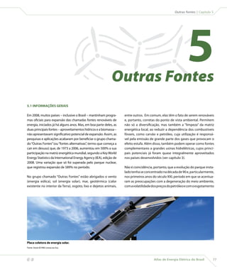Outras fontes | Capítulo 5




                                                                 Outras Fontes
                                                                                                                   5
    5.1 INFORMAÇÕES GERAIS

    Em 2008, muitos países – inclusive o Brasil – mantinham progra-     entre outros. Em comum, elas têm o fato de serem renováveis
    mas oficiais para expansão das chamadas fontes renováveis de        e, portanto, corretas do ponto de vista ambiental. Permitem
    energia, iniciados já há alguns anos. Mas, em boa parte deles, as   não só a diversificação, mas também a “limpeza” da matriz
    duas principais fontes – aproveitamentos hídricos e a biomassa –    energética local, ao reduzir a dependência dos combustíveis
    não apresentavam significativo potencial de expansão. Assim, as     fósseis, como carvão e petróleo, cuja utilização é responsá-
    pesquisas e aplicações acabaram por beneficiar o grupo chama-       vel pela emissão de grande parte dos gases que provocam o
    do “Outras Fontes” (ou “fontes alternativas”, termo que começa a    efeito estufa. Além disso, também podem operar como fontes
    cair em desuso) que, de 1973 a 2006, aumentou em 500% a sua         complementares a grandes usinas hidrelétricas, cujos princi-
    participação na matriz energética mundial, segundo a Key World      pais potenciais já foram quase integralmente aproveitados
    Energy Statistics da International Energy Agency (IEA), edição de   nos países desenvolvidos (ver capítulo 3).
    2008. Uma variação que só foi superada pelo parque nuclear,
    que registrou expansão de 589% no período.                          Não é coincidência, portanto, que a evolução do parque insta-
                                                                        lado tenha se concentrado na década de 90 e, particularmente,
    No grupo chamado “Outras Fontes” estão abrigados o vento            nos primeiros anos do século XXI, período em que se acentua-
    (energia eólica), sol (energia solar), mar, geotérmica (calor       ram as preocupações com a degeneração do meio ambiente,
    existente no interior da Terra), esgoto, lixo e dejetos animais,    com a volatilidade dos preços do petróleo e com o esgotamento




    Placa coletora de energia solar.
    Fonte: Stock.XCHNG (www.sxc.hu).




                                                                                           Atlas de Energia Elétrica do Brasil     77
 