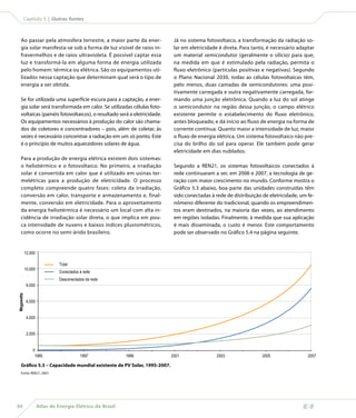 Capítulo 5 | Outras fontes



    Ao passar pela atmosfera terrestre, a maior parte da ener-             Já no sistema fotovoltaico, a transformação da radiação so-
    gia solar manifesta-se sob a forma de luz visível de raios in-         lar em eletricidade é direta. Para tanto, é necessário adaptar
    fravermelhos e de raios ultravioleta. É possível captar essa           um material semicondutor (geralmente o silício) para que,
    luz e transformá-la em alguma forma de energia utilizada               na medida em que é estimulado pela radiação, permita o
    pelo homem: térmica ou elétrica. São os equipamentos uti-              fluxo eletrônico (partículas positivas e negativas). Segundo
    lizados nessa captação que determinam qual será o tipo de              o Plano Nacional 2030, todas as células fotovoltaicas têm,
    energia a ser obtida.                                                  pelo menos, duas camadas de semicondutores: uma posi-
                                                                           tivamente carregada e outra negativamente carregada, for-
    Se for utilizada uma superfície escura para a captação, a ener-        mando uma junção eletrônica. Quando a luz do sol atinge
    gia solar será transformada em calor. Se utilizadas células foto-      o semicondutor na região dessa junção, o campo elétrico
    voltaicas (painéis fotovoltaicos), o resultado será a eletricidade.    existente permite o estabelecimento do fluxo eletrônico,
    Os equipamentos necessários à produção do calor são chama-             antes bloqueado, e dá início ao fluxo de energia na forma de
    dos de coletores e concentradores – pois, além de coletar, às          corrente contínua. Quanto maior a intensidade de luz, maior
    vezes é necessário concentrar a radiação em um só ponto. Este          o fluxo de energia elétrica. Um sistema fotovoltaico não pre-
    é o princípio de muitos aquecedores solares de água.                   cisa do brilho do sol para operar. Ele também pode gerar
                                                                           eletricidade em dias nublados.
    Para a produção de energia elétrica existem dois sistemas:
    o heliotérmico e o fotovoltaico. No primeiro, a irradiação             Segundo a REN21, os sistemas fotovoltaicos conectados à
    solar é convertida em calor que é utilizado em usinas ter-             rede continuaram a ser, em 2006 e 2007, a tecnologia de ge-
    melétricas para a produção de eletricidade. O processo                 ração com maior crescimento no mundo. Conforme mostra o
    completo compreende quatro fases: coleta da irradiação,                Gráfico 5.3 abaixo, boa parte das unidades construídas têm
    conversão em calor, transporte e armazenamento e, final-               sido conectadas à rede de distribuição de eletricidade, um fe-
    mente, conversão em eletricidade. Para o aproveitamento                nômeno diferente do tradicional, quando os empreendimen-
    da energia heliotérmica é necessário um local com alta in-             tos eram destinados, na maioria das vezes, ao atendimento
    cidência de irradiação solar direta, o que implica em pou-             em regiões isoladas. Finalmente, à medida que sua aplicação
    ca intensidade de nuvens e baixos índices pluviométricos,              é mais disseminada, o custo é menor. Este comportamento
    como ocorre no semi-árido brasileiro.                                  pode ser observado no Gráfico 5.4 na página seguinte.


            12.000

                               Total
            10.000
                               Conectados à rede
                               Desconectados da rede
             8.000
Megawatts




             6.000


             4.000


             2.000


                0
                 1995                     1997             1999           2001               2003                 2005                2007

    Gráfico 5.3 – Capacidade mundial existente de PV Solar, 1995-2007.
    Fonte: REN21, 2007.




84                   Atlas de Energia Elétrica do Brasil
 