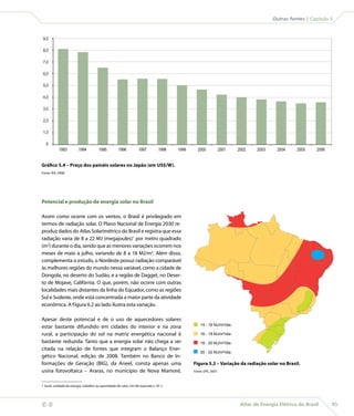 Outras fontes | Capítulo 5



     9,0

     8,0

     7,0

     6,0

     5,0

     4,0

     3,0

     2,0

     1,0

       0
                1993         1994           1995         1996           1997          1998   1999     2000              2001   2002    2003     2004     2005     2006


    Gráfico 5.4 – Preço dos painéis solares no Japão (em US$/W).
    Fonte: IEA, 2008.




    Potencial e produção de energia solar no Brasil

    Assim como ocorre com os ventos, o Brasil é privilegiado em
    termos de radiação solar. O Plano Nacional de Energia 2030 re-
    produz dados do Atlas Solarimétrico do Brasil e registra que essa
    radiação varia de 8 a 22 MJ (megajoules)1 por metro quadrado
    (m2) durante o dia, sendo que as menores variações ocorrem nos
    meses de maio a julho, variando de 8 a 18 MJ/m2. Além disso,
    complementa o estudo, o Nordeste possui radiação comparável
    às melhores regiões do mundo nessa variável, como a cidade de
    Dongola, no deserto do Sudão, e a região de Dagget, no Deser-
    to de Mojave, Califórnia. O que, porém, não ocorre com outras
    localidades mais distantes da linha do Equador, como as regiões
    Sul e Sudeste, onde está concentrada a maior parte da atividade
    econômica. A Figura 6.2 ao lado ilustra esta variação.

    Apesar deste potencial e de o uso de aquecedores solares
                                                                                                        14 - 16 MJ/m²/dia
    estar bastante difundido em cidades do interior e na zona
    rural, a participação do sol na matriz energética nacional é                                        16 - 18 MJ/m²/dia
    bastante reduzida. Tanto que a energia solar não chega a ser                                        18 - 20 MJ/m²/dia
    citada na relação de fontes que integram o Balanço Ener-
                                                                                                        20 - 22 MJ/m²/dia
    gético Nacional, edição de 2008. Também no Banco de In-
    formações de Geração (BIG), da Aneel, consta apenas uma                                         Figura 5.2 – Variação da radiação solar no Brasil.
    usina fotovoltaica – Araras, no município de Nova Mamoré,                                       Fonte: EPE, 2007.



    1 Joule: unidade de energia, trabalho ou quantidade de calor. Um MJ equivale a 106 J.




                                                                                                                               Atlas de Energia Elétrica do Brasil      85
 