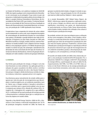 Capítulo 5 | Outras fontes



 no Estado de Rondônia, com potência instalada de 20,48 kW.         geração mundial de eletricidade, o biogás é incluído no gru-
 O BIG não registra qualquer outro empreendimento fotovoltai-       po “Outras Fontes”, cuja participação foi de 2,3% da produ-
 co em construção ou já outorgado. O que existe no país são         ção total em 2006 (verificar Tabela 6.1 deste capítulo).
 pesquisas e implantação de projetos pilotos da tecnologia. Um
 deles é o projeto Sistemas Fotovoltaicos Domiciliares, da Uni-     Já o estudo Renewables 2007 Global Status Report, da
 versidade de São Paulo (USP), que instalou 19 sistemas fotovol-    REN21, informa que, apesar de pequena, a aplicação comer-
 taicos na comunidade de São Francisco de Aiuca, localizada na      cial de usinas a biogás nos últimos anos tem apresentado
 Reserva de Desenvolvimento Sustentável Mamiruá, no Amazo-          significativo crescimento nos países em desenvolvimen-
 nas, com produção de 13 kWh (quilowatts-hora) mensais.             to, particularmente na China e Índia. Países desenvolvidos,
                                                                    como Estados Unidos, também têm utilizado o lixo urbano e
 A expectativa é que a expansão do número de usinas solares         industrial para a produção de energia.
 ocorra exatamente na zona rural, como integrante de projetos
 de universalização do atendimento focados em comunidades           Na verdade, existem três rotas tecnológicas para a utilização
 mais pobres e localizadas a grande distância das redes de dis-     do lixo como energético. Uma delas, a mais simples e disse-
 tribuição. O Programa Luz para Todos, lançado em 2003 pelo         minada, é a combustão direta dos resíduos sólidos. Outra é a
 Ministério de Minas e Energia, instalou diversos sistemas foto-    gaseificação por meio da termoquímica (produção de calor
 voltaicos no Estado da Bahia. Com o objetivo de levar energia      por meio de reações químicas). Finalmente, a terceira (mais
 elétrica a uma população superior a 10 milhões de pessoas que      utilizada para a produção do biogás) é a reprodução artificial
 residem no interior do país, ele contempla o atendimento das       do processo natural em que a ação de microorganismos em
 demandas do meio rural através de três tipos de iniciativas: ex-   um ambiente anaeróbico produz a decomposição da maté-
 tensão da rede das distribuidoras, sistemas de geração descen-     ria orgânica e, em conseqüência, a emissão do biogás.
 tralizada com redes isoladas e sistemas de geração individuais.
                                                                    De acordo com dados da IEA, em 2005 o lixo urbano deu ori-
                                                                    gem a uma produção mundial de 870.578 terajoules (TJ), o
 5.4 BIOGÁS                                                         industrial a 428.645 TJ e o biogás a 520.918 TJ. Na produção
                                                                    de energia elétrica, a participação de cada um deles foi de,
 Das fontes para produção de energia, o biogás é uma das            respectivamente, 50,9 TWh, 13,3 TWh e 21,8 TWh. Estes vo-
 mais favoráveis ao meio ambiente. Sua aplicação permite a          lumes só não foram inferiores ao da energia produzida por
 redução dos gases causadores do efeito estufa e contribui          outras novas fontes renováveis, como solar e dos oceanos.
 com o combate à poluição do solo e dos lençóis freáticos.
 Isto porque o biogás é obtido da biomassa contida em deje-
 tos (urbanos, industriais e agropecuários) e em esgotos.

 Essa biomassa passa naturalmente do estado sólido para o
 gasoso por meio da ação de microorganismos que decom-
 põem a matéria orgânica em um ambiente anaeróbico (sem
 ar). Neste caso, o biogás também é lançado à atmosfera e
 passa a contribuir para o aquecimento global, uma vez que
 é composto por metano (CH4), dióxido de carbono (CO2), ni-
 trogênio (N2 ), hidrogênio (H2), oxigênio (O2) e gás sulfídrico
 (H2S). A utilização do lixo para produção de energia permite
 o direcionamento e utilização deste gás e a redução do vo-
 lume dos dejetos em estado sólido.

 Segundo o Key World Energy Statistics 2008 da IEA, a bio-
 massa e o lixo (urbano e industrial) responderam por 10,1%         Aterro sanitário Bandeirantes, na cidade de São Paulo.
 da produção energética mundial em 2006. Na matriz da               Fonte: Google Earth.




86        Atlas de Energia Elétrica do Brasil
 