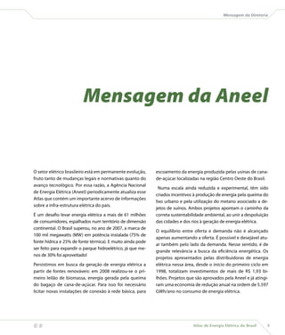Mensagem da Diretoria




                             Mensagem da Aneel


    O setor elétrico brasileiro está em permanente evolução,     escoamento da energia produzida pelas usinas de cana-
    fruto tanto de mudanças legais e normativas quanto do        de-açúcar localizadas na região Centro Oeste do Brasil.
    avanço tecnológico. Por essa razão, a Agência Nacional
                                                                   Numa escala ainda reduzida e experimental, têm sido
    de Energia Elétrica (Aneel) periodicamente atualiza esse
                                                                 criados incentivos à produção de energia pela queima do
    Atlas que contém um importante acervo de informações
                                                                 lixo urbano e pela utilização do metano associado a de-
    sobre a infra-estrutura elétrica do país.
                                                                 jetos de suínos. Ambos projetos apontam o caminho da
    É um desafio levar energia elétrica a mais de 61 milhões     correta sustentabilidade ambiental, ao unir a despoluição
    de consumidores, espalhados num território de dimensão       das cidades e dos rios à geração de energia elétrica.
    continental. O Brasil superou, no ano de 2007, a marca de
                                                                 O equilíbrio entre oferta e demanda não é alcançado
    100 mil megawatts (MW) em potência instalada (75% de
                                                                 apenas aumentando a oferta. É possível e desejável atu-
    fonte hídrica e 25% de fonte térmica). E muito ainda pode
                                                                 ar também pelo lado da demanda. Nesse sentido, é de
    ser feito para expandir o parque hidroelétrico, já que me-
                                                                 grande relevância a busca da eficiência energética. Os
    nos de 30% foi aproveitado!
                                                                 projetos apresentados pelas distribuidoras de energia
    Persistimos em busca da geração de energia elétrica a        elétrica nessa área, desde o início do primeiro ciclo em
    partir de fontes renováveis: em 2008 realizou-se o pri-      1998, totalizam investimentos de mais de R$ 1,93 bi-
    meiro leilão de biomassa, energia gerada pela queima         lhões. Projetos que são aprovados pela Aneel e já atingi-
    do bagaço de cana-de-açúcar. Para isso foi necessário        ram uma economia de redução anual na ordem de 5.597
    licitar novas instalações de conexão à rede básica, para     GWh/ano no consumo de energia elétrica.




                                                                                  Atlas de Energia Elétrica do Brasil   9
 