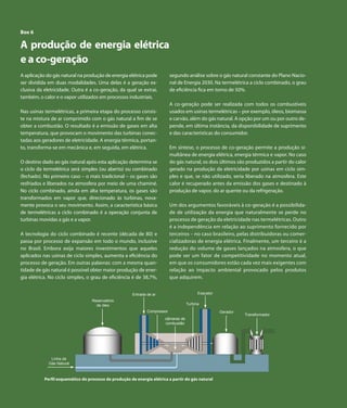 Capítulo 6 | Gás Natural

 Box 6

 A produção de energia elétrica
 e a co-geração
 A aplicação do gás natural na produção de energia elétrica pode               segundo análise sobre o gás natural constante do Plano Nacio-
 ser dividida em duas modalidades. Uma delas é a geração ex-                   nal de Energia 2030. Na termelétrica a ciclo combinado, o grau
 clusiva da eletricidade. Outra é a co-geração, da qual se extrai,             de eficiência fica em torno de 50%.
 também, o calor e o vapor utilizados em processos industriais.  
                                                                               A co-geração pode ser realizada com todos os combustíveis
 Nas usinas termelétricas, a primeira etapa do processo consis-                usados em usinas termelétricas – por exemplo, óleos, biomassa
 te na mistura de ar comprimido com o gás natural a fim de se                  e carvão, além do gás natural. A opção por um ou por outro de-
 obter a combustão. O resultado é a emissão de gases em alta                   pende, em última instância, da disponibilidade de suprimento
 temperatura, que provocam o movimento das turbinas conec-                     e das características do consumidor.
 tadas aos geradores de eletricidade. A energia térmica, portan-
 to, transforma-se em mecânica e, em seguida, em elétrica.                     Em síntese, o processo de co-geração permite a produção si-
                                                                               multânea de energia elétrica, energia térmica e vapor. No caso
 O destino dado ao gás natural após esta aplicação determina se                do gás natural, os dois últimos são produzidos a partir do calor
 o ciclo da termelétrica será simples (ou aberto) ou combinado                 gerado na produção da eletricidade por usinas em ciclo sim-
 (fechado). No primeiro caso – o mais tradicional – os gases são               ples e que, se não utilizado, seria liberado na atmosfera. Este
 resfriados e liberados na atmosfera por meio de uma chaminé.                  calor é recuperado antes da emissão dos gases e destinado à
 No ciclo combinado, ainda em alta temperatura, os gases são                   produção de vapor, do ar quente ou da refrigeração.
 transformados em vapor que, direcionado às turbinas, nova-
 mente provoca o seu movimento. Assim, a característica básica                 Um dos argumentos favoráveis à co-geração é a possibilida-
 de termelétricas a ciclo combinado é a operação conjunta de                   de de utilização da energia que naturalmente se perde no
 turbinas movidas a gás e a vapor.                                             processo de geração da eletricidade nas termelétricas. Outro
                                                                               é a independência em relação ao suprimento fornecido por
 A tecnologia do ciclo combinado é recente (década de 80) e                    terceiros – no caso brasileiro, pelas distribuidoras ou comer-
 passa por processo de expansão em todo o mundo, inclusive                     cializadoras de energia elétrica. Finalmente, um terceiro é a
 no Brasil. Embora exija maiores investimentos que aqueles                     redução do volume de gases lançados na atmosfera, o que
 aplicados nas usinas de ciclo simples, aumenta a eficiência do                pode ser um fator de competitividade no momento atual,
 processo de geração. Em outras palavras: com a mesma quan-                    em que os consumidores estão cada vez mais exigentes com
 tidade de gás natural é possível obter maior produção de ener-                relação ao impacto ambiental provocado pelos produtos
 gia elétrica. No ciclo simples, o grau de eficiência é de 38,7%,              que adquirem.


                                                          Entrada de ar                       Exaustor
                                      Reservatório
                                        de óleo                                         Turbina
                                                                  Compressor                             Gerador
                                                                                                                   Transformador
                                                                           câmaras de
                                                                           combustão




                 Linha de
                Gás Natural



              Perfil esquemático do processo de produção de energia elétrica a partir do gás natural



92        Atlas de Energia Elétrica do Brasil
 
