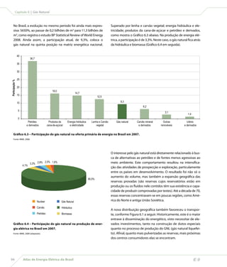 Capítulo 6 | Gás Natural



      No Brasil, a evolução no mesmo período foi ainda mais expres-                                     Superado por lenha e carvão vegetal; energia hidráulica e ele-
      siva: 5650%, ao passar de 0,2 bilhões de m3 para 11,3 bilhões de                                  tricidade; produtos da cana-de-açúcar e petróleo e derivados,
      m3, como registra o estudo BP Statistical Review of World Energy                                  como mostra o Gráfico 6.3 abaixo. Na produção de energia elé-
      2008. Ainda assim, a participação atual, de 9,3%, coloca o                                        trica, a participação é de 3,3%. Neste caso, o gás natural fica atrás
      gás natural na quinta posição na matriz energética nacional.                                      da hidráulica e biomassa (Gráfico 6.4 em seguida).


                 40
                             36,7
                 35

                 30

                 25
Participação %




                 20
                                                   16,0
                                                                         14,7
                 15
                                                                                             12,5

                 10                                                                                            9,3
                                                                                                                                 6,2
                 5
                                                                                                                                                 3,1
                                                                                                                                                                   1,4
                 0
                          Petróleo               Produtos da    Energia hidráulica     Lenha e Carvão       Gás natural     Carvão mineral      Outras            Urânio
                         e derivados           cana-de-açúcar     e eletricidade          vegetal                            e derivados      renováveis        e derivados


      Gráfico 6.3 – Participação do gás natural na oferta primária de energia no Brasil em 2007.
      Fonte: MME, 2008.




                                                                                                        O interesse pelo gás natural está diretamente relacionado à bus-
                                                                                                        ca de alternativas ao petróleo e de fontes menos agressivas ao
                                       2,5% 1,6%
                             3,3% 2,8%                                                                  meio ambiente. Este comportamento resultou na intensifica-
                      4,1%
                                                                                                        ção das atividades de prospecção e exploração, particulamente
                                                                                                        entre os países em desenvolvimento. O resultado foi não só o
                                                                                                        aumento do volume, mas também a expansão geográfica das
                                                                                     85,5%
                                                                                                        reservas provadas (são reservas cujos reservatórios estão em
                                                                                                        produção ou os fluídos nele contidos têm sua existência e capa-
                                                                                                        cidade de produzir comprovadas por testes). Até a década de 70,
                                                                                                        essas reservas concentravam-se em poucas regiões, como Amé-
                                    Nuclear                Gás Natural                                  rica do Norte e antiga União Soviética.

                                    Carvão                 Hidráulica
                                                                                                        A nova distribuição geográfica também favoreceu o transpor-
                                    Petróleo               Biomassa                                     te, conforme Figura 6.1 a seguir. Historicamente, este é o maior
                                                                                                        entrave à disseminação do energético, visto necessitar de ele-
      Gráfico 6.4 – Participação do gás natural na produção de ener-                                    vados investimentos, tanto na construção de dutos especiais
      gia elétrica no Brasil em 2007.                                                                   quanto no processo de produção do GNL (gás natural liquefei-
      Fonte: MME, 2008 (adaptado).                                                                      to). Afinal, quanto mais pulverizadas as reservas, mais próximas
                                                                                                        dos centros consumidores elas se encontram.




94                    Atlas de Energia Elétrica do Brasil
 