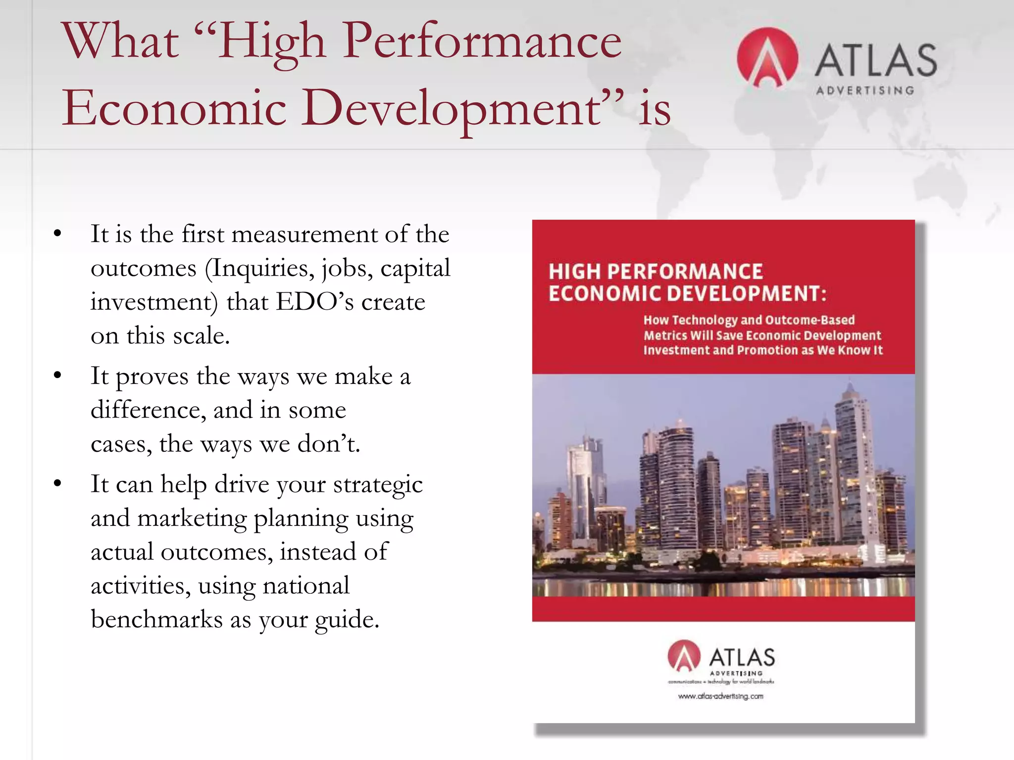 What “High Performance
Economic Development” is

• It is the first measurement of the
  outcomes (Inquiries, jobs, capital
  investment) that EDO’s create
  on this scale.
• It proves the ways we make a
  difference, and in some
  cases, the ways we don’t.
• It can help drive your strategic
  and marketing planning using
  actual outcomes, instead of
  activities, using national
  benchmarks as your guide.
                                       16
 
