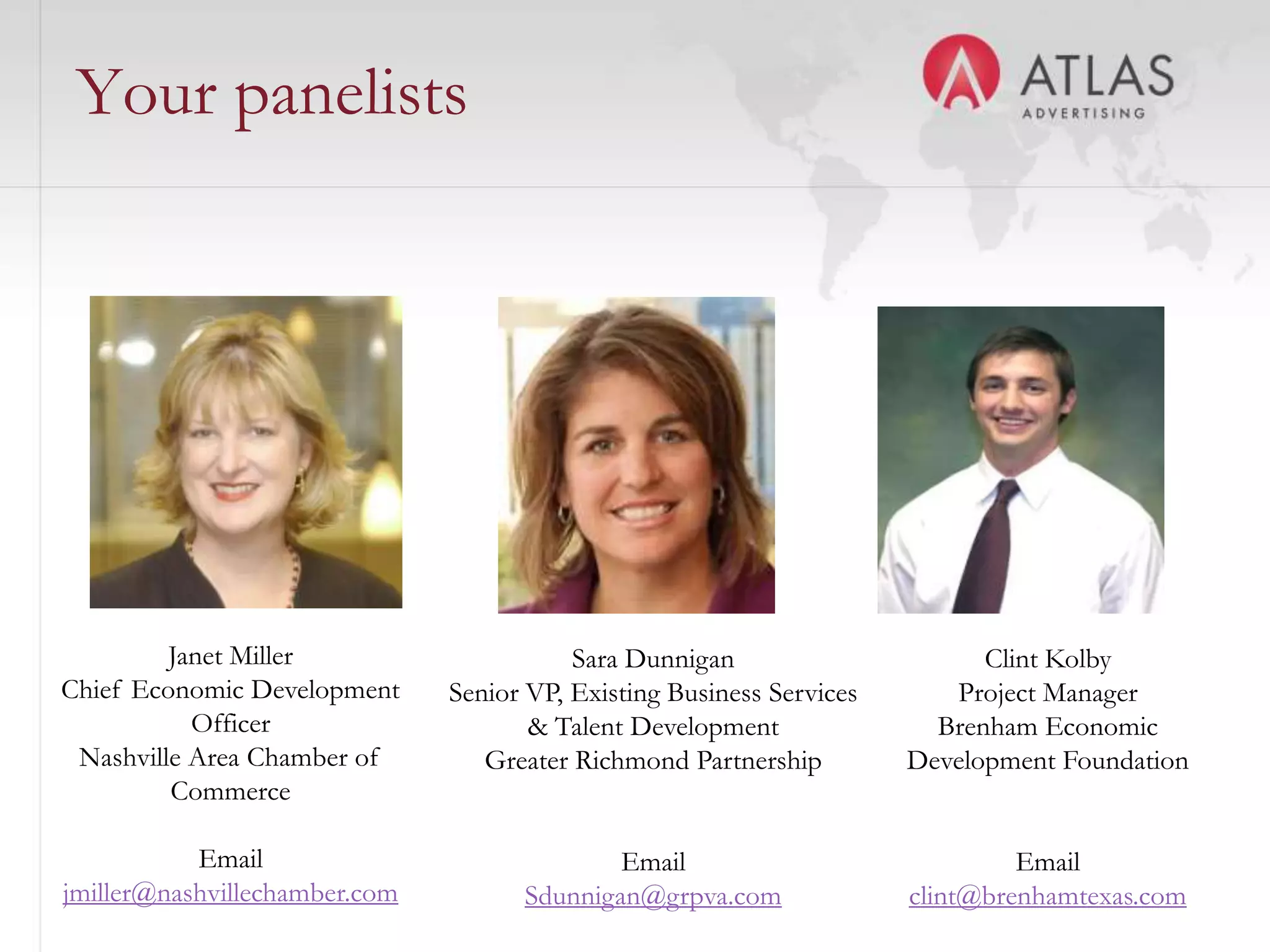 Your panelists




         Janet Miller                     Sara Dunnigan                      Clint Kolby
Chief Economic Development     Senior VP, Existing Business Services      Project Manager
           Officer                    & Talent Development               Brenham Economic
 Nashville Area Chamber of        Greater Richmond Partnership         Development Foundation
         Commerce
                                              23
           Email                             Email                              Email
jmiller@nashvillechamber.com         Sdunnigan@grpva.com               clint@brenhamtexas.com
 