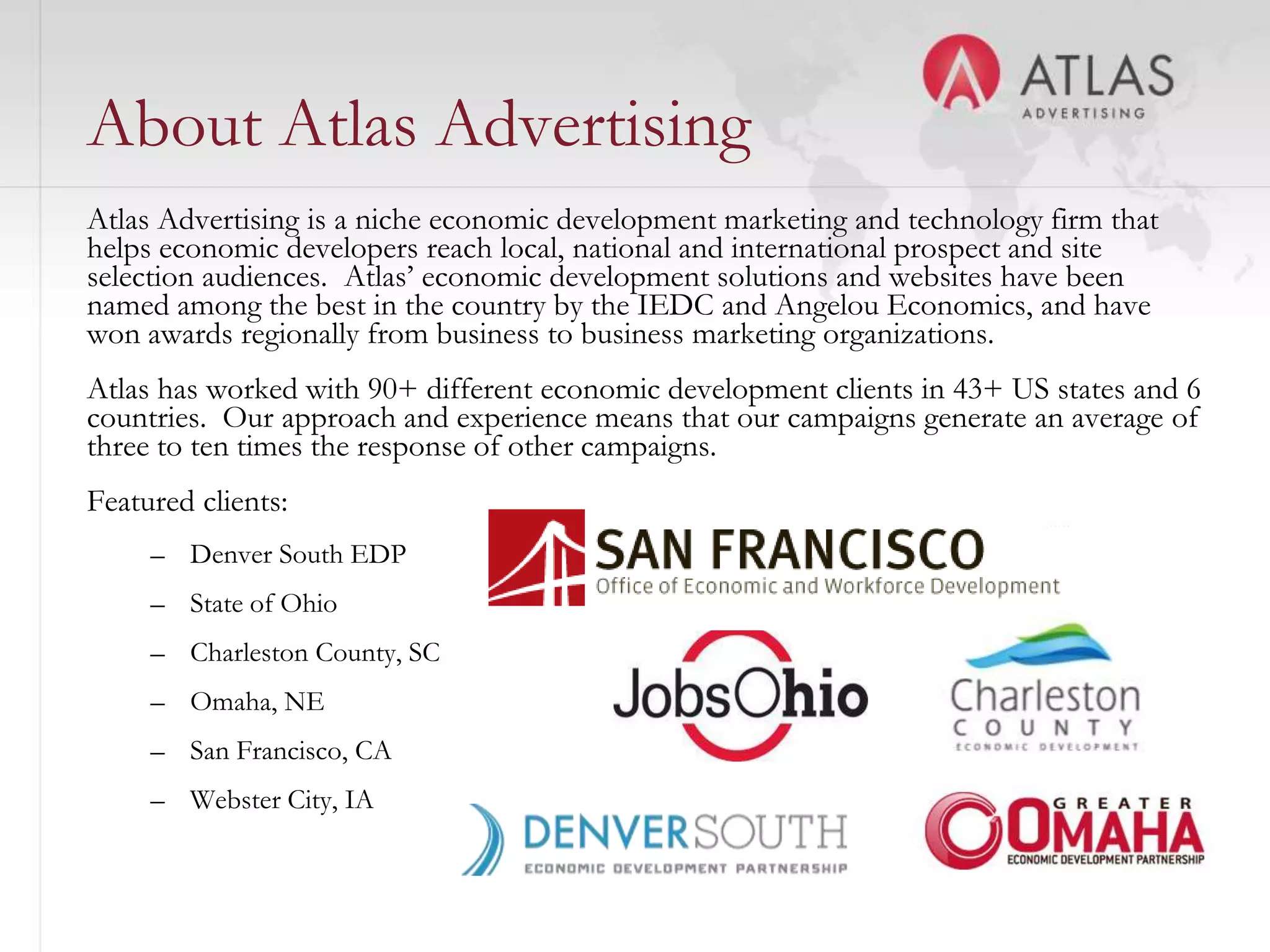 About Atlas Advertising
Atlas Advertising is a niche economic development marketing and technology firm that
helps economic developers reach local, national and international prospect and site
selection audiences. Atlas’ economic development solutions and websites have been
named among the best in the country by the IEDC and Angelou Economics, and have
won awards regionally from business to business marketing organizations.
Atlas has worked with 90+ different economic development clients in 43+ US states and 6
countries. Our approach and experience means that our campaigns generate an average of
three to ten times the response of other campaigns.
Featured clients:
     – Denver South EDP
     – State of Ohio
     – Charleston County, SC
     – Omaha, NE
     – San Francisco, CA
     – Webster City, IA
                                          3
 
