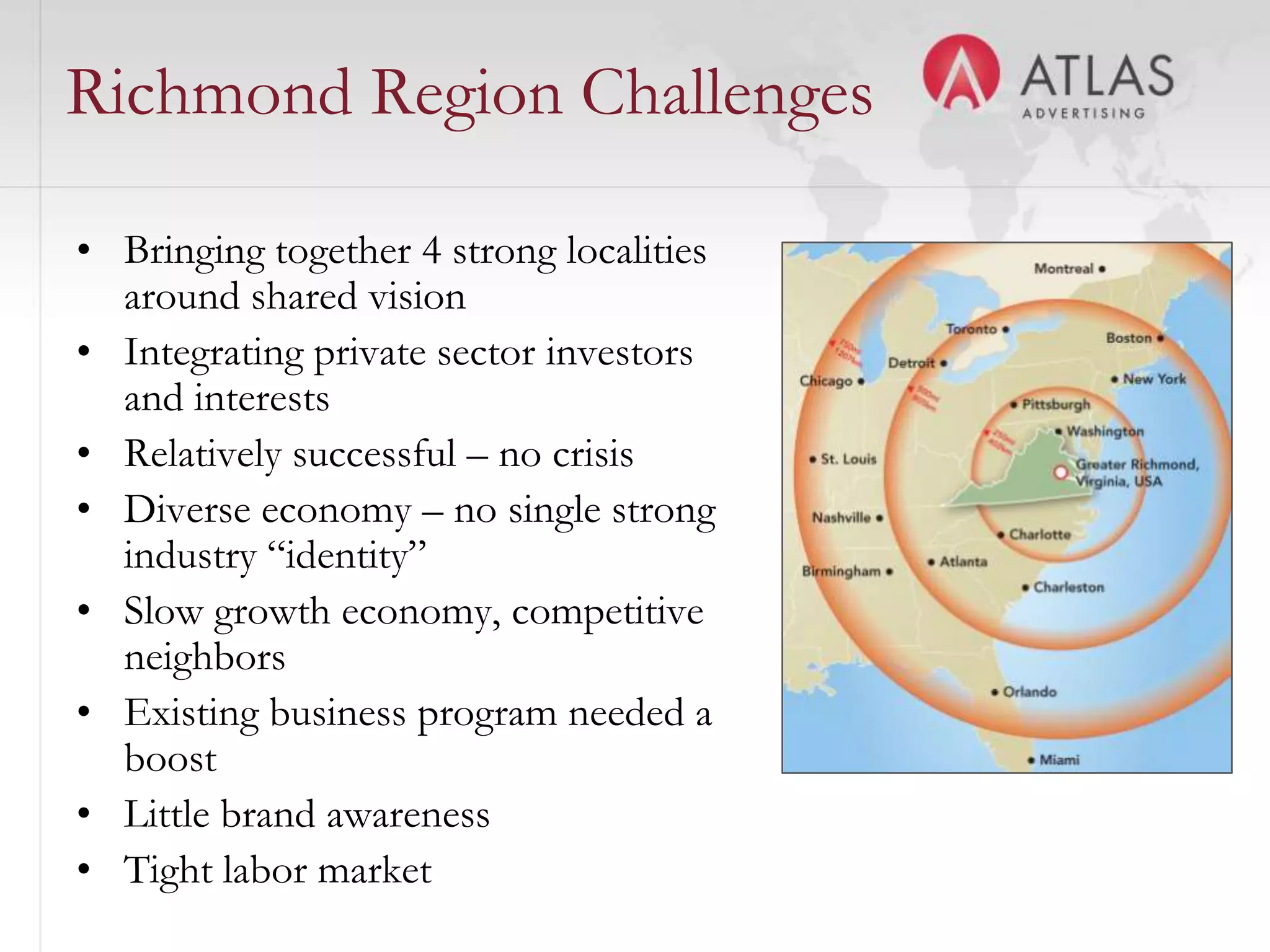 Richmond Region Challenges

• Bringing together 4 strong localities
  around shared vision
• Integrating private sector investors
  and interests
• Relatively successful – no crisis
• Diverse economy – no single strong
  industry “identity”
• Slow growth economy, competitive
  neighbors
• Existing business program needed a
  boost
• Little brand awareness
                                  35
• Tight labor market
 