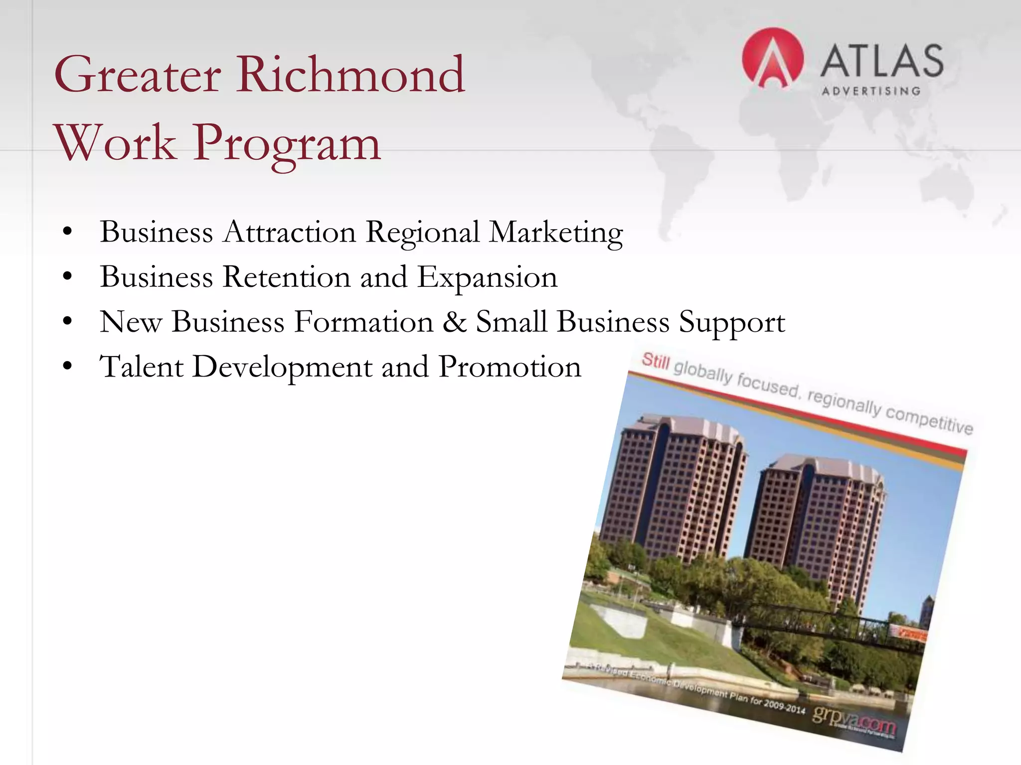 Greater Richmond
Work Program
•   Business Attraction Regional Marketing
•   Business Retention and Expansion
•   New Business Formation & Small Business Support
•   Talent Development and Promotion




                               36
 