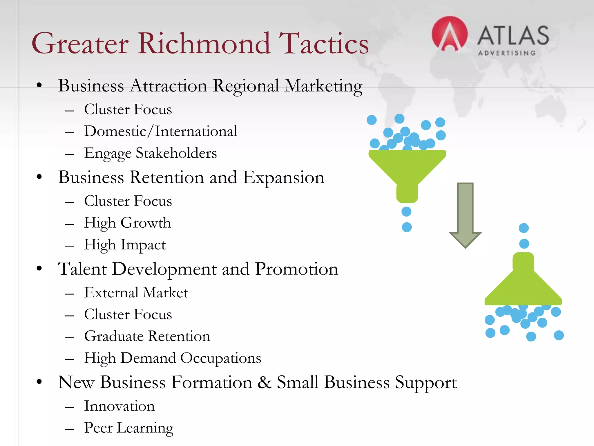 Greater Richmond Tactics
• Business Attraction Regional Marketing
   – Cluster Focus
   – Domestic/International
   – Engage Stakeholders
• Business Retention and Expansion
   – Cluster Focus
   – High Growth
   – High Impact
• Talent Development and Promotion
   –   External Market
   –   Cluster Focus
   –   Graduate Retention
   –   High Demand Occupations
• New Business Formation & Small Business Support
                                 38
   – Innovation
   – Peer Learning
 