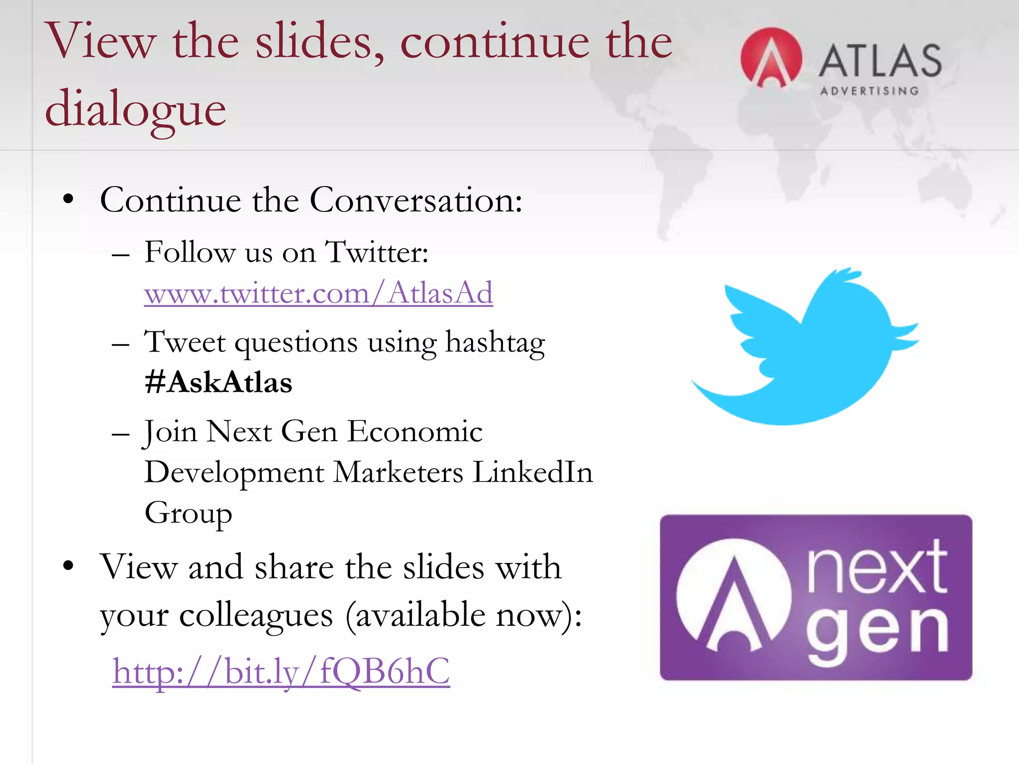 View the slides, continue the
dialogue
• Continue the Conversation:
   – Follow us on Twitter:
     www.twitter.com/AtlasAd
   – Tweet questions using hashtag
     #AskAtlas
   – Join Next Gen Economic
     Development Marketers LinkedIn
     Group
• View and share the slides with
  your colleagues (available now):
   http://bit.ly/fQB6hC 4
 