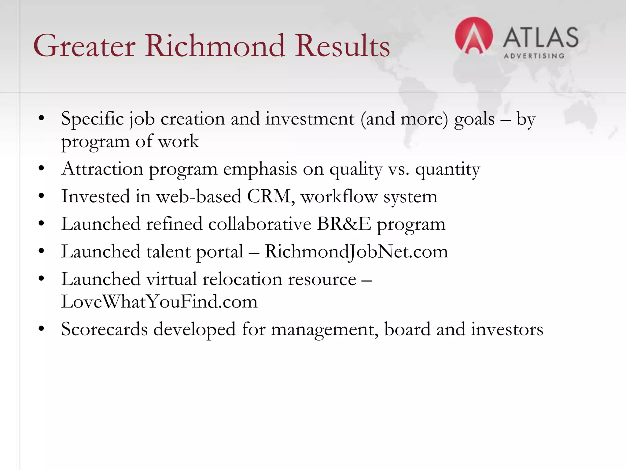 Greater Richmond Results
• Specific job creation and investment (and more) goals – by
  program of work
• Attraction program emphasis on quality vs. quantity
• Invested in web-based CRM, workflow system
• Launched refined collaborative BR&E program
• Launched talent portal – RichmondJobNet.com
• Launched virtual relocation resource –
  LoveWhatYouFind.com
• Scorecards developed for management, board and investors



                               41
 