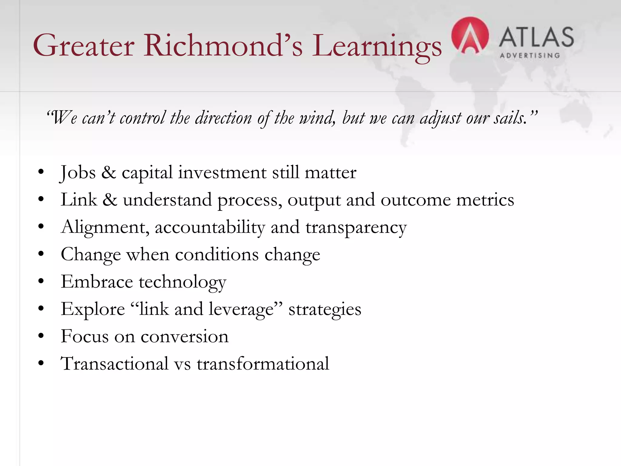 Greater Richmond’s Learnings
“We can’t control the direction of the wind, but we can adjust our sails.”

•   Jobs & capital investment still matter
•   Link & understand process, output and outcome metrics
•   Alignment, accountability and transparency
•   Change when conditions change
•   Embrace technology
•   Explore “link and leverage” strategies
•   Focus on conversion
•   Transactional vs transformational

                                      42
 