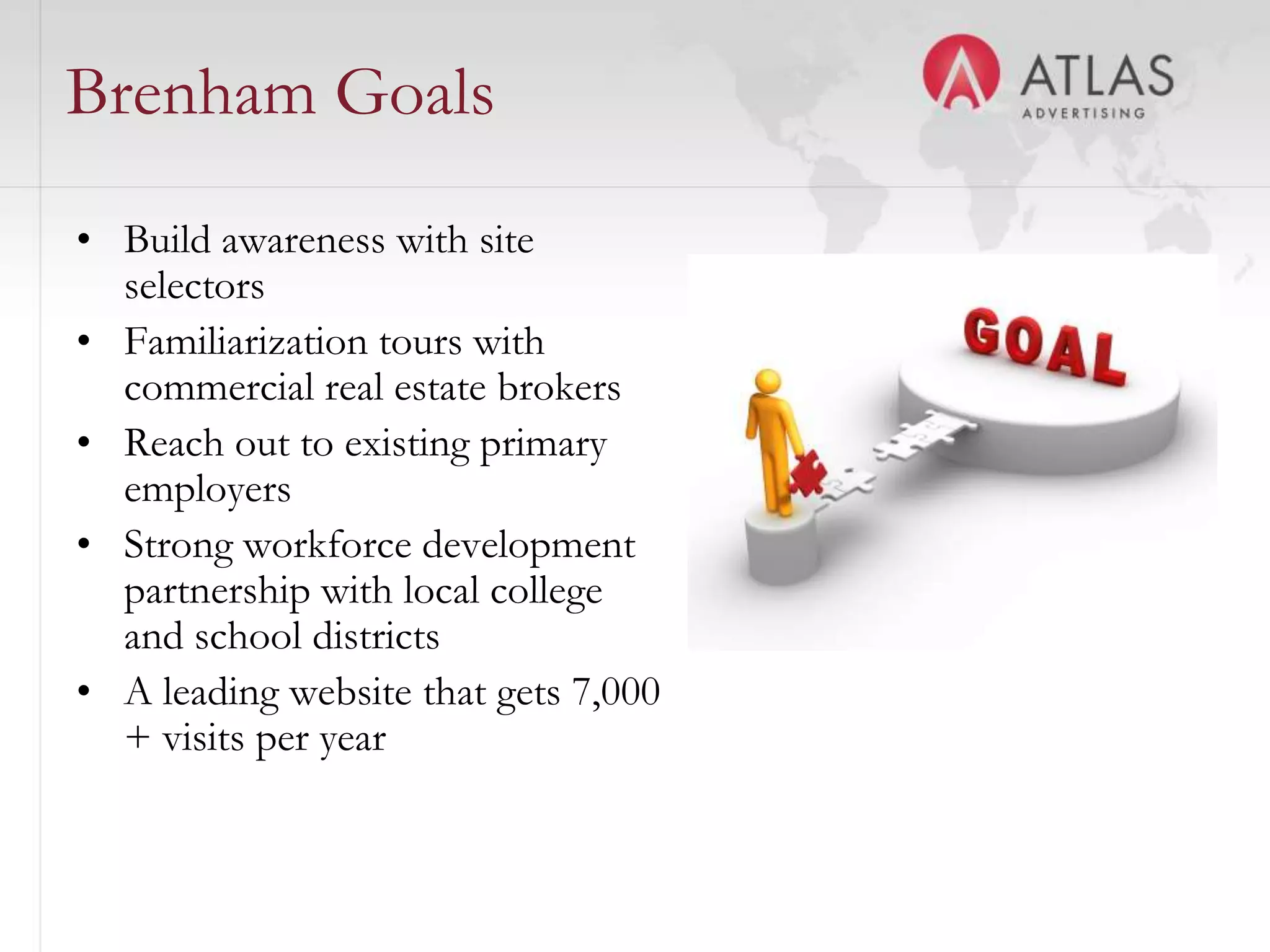 Brenham Goals
• Build awareness with site
  selectors
• Familiarization tours with
  commercial real estate brokers
• Reach out to existing primary
  employers
• Strong workforce development
  partnership with local college
  and school districts
• A leading website that gets 7,000
  + visits per year

                                45
 