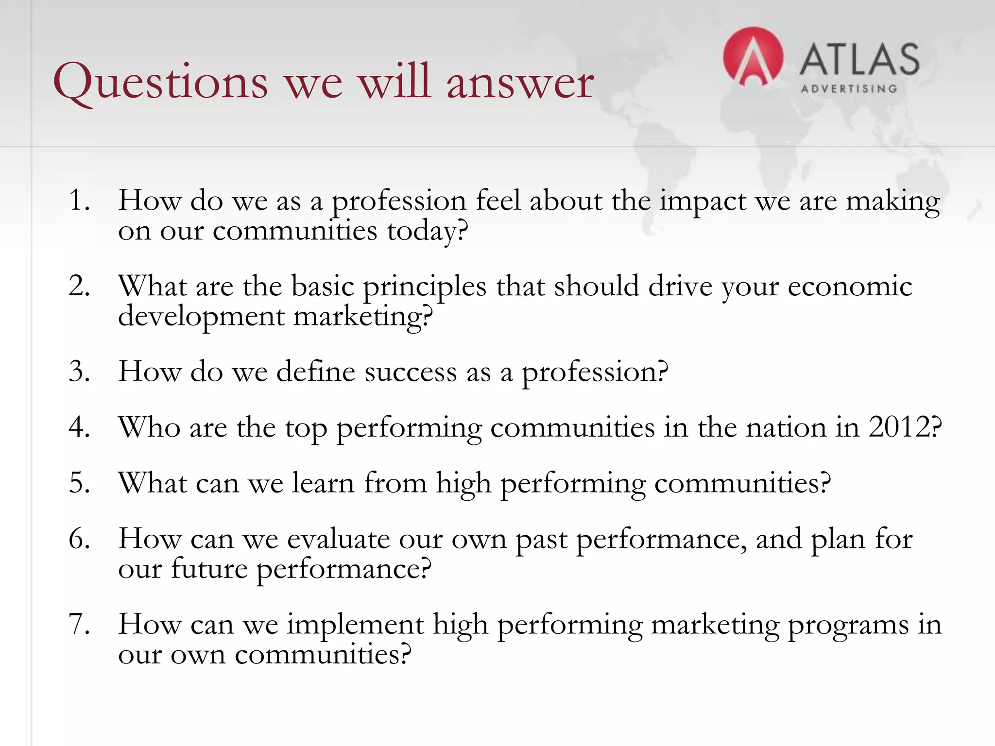 Questions we will answer

1. How do we as a profession feel about the impact we are making
   on our communities today?
2. What are the basic principles that should drive your economic
   development marketing?
3. How do we define success as a profession?
4. Who are the top performing communities in the nation in 2012?
5. What can we learn from high performing communities?
6. How can we evaluate our own past performance, and plan for
   our future performance?
7. How can we implement high performing marketing programs in
   our own communities?      5
 