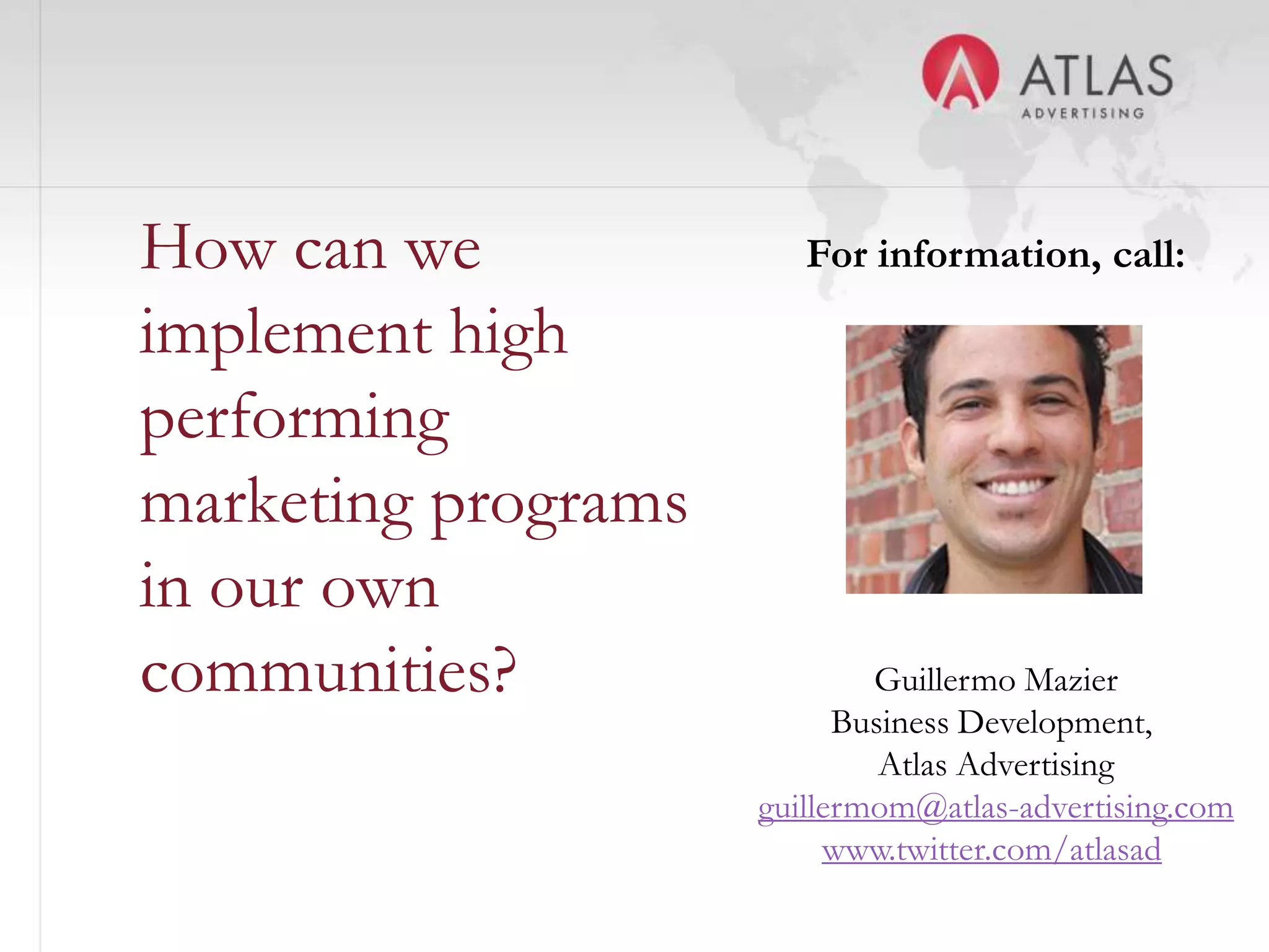 How can we              For information, call:

implement high
performing
marketing programs
in our own
communities?                 Guillermo Mazier
                           Business Development,
                              Atlas Advertising
                     guillermom@atlas-advertising.com
               50         www.twitter.com/atlasad
 