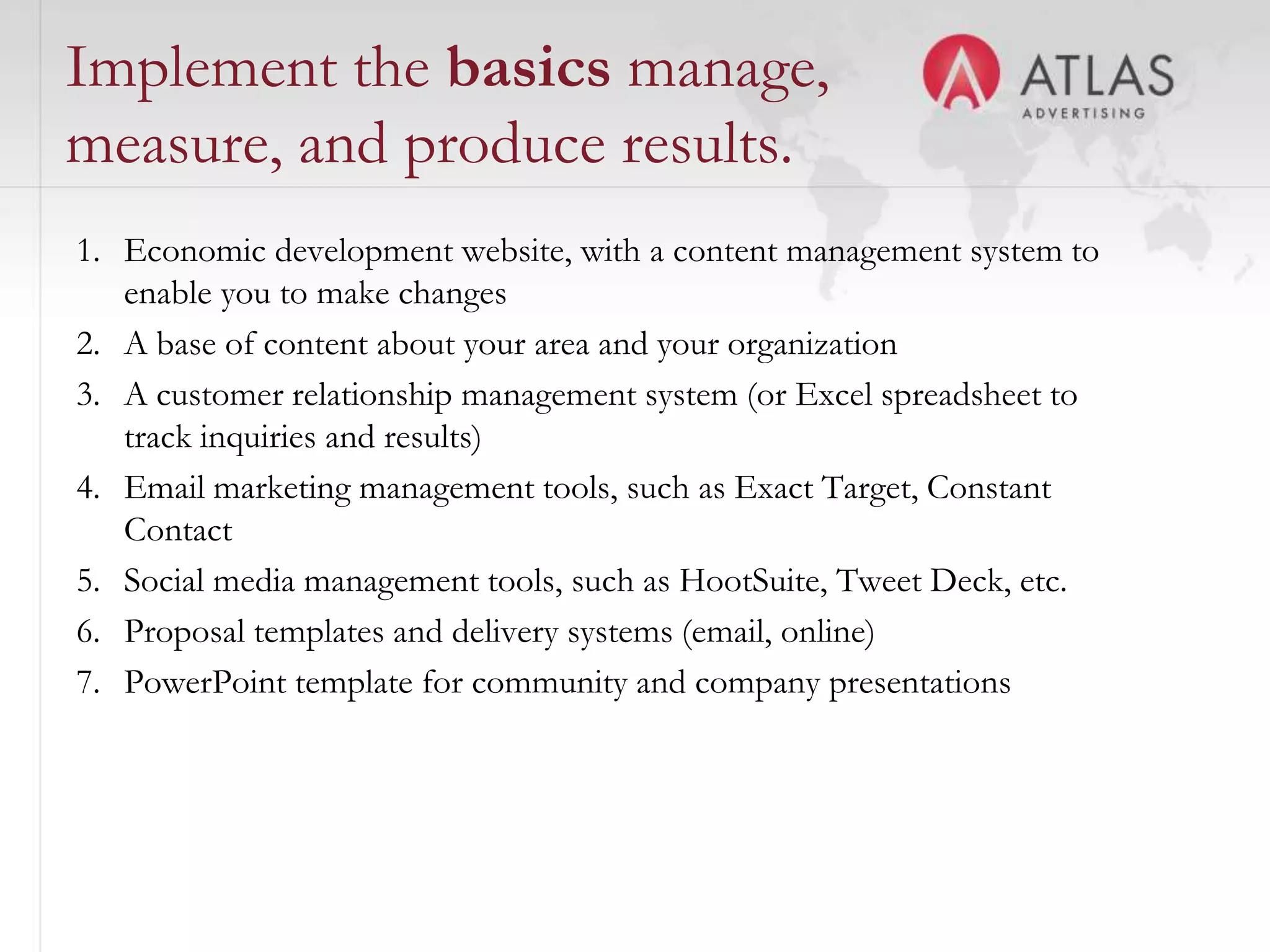 Implement the basics manage,
measure, and produce results.
1. Economic development website, with a content management system to
   enable you to make changes
2. A base of content about your area and your organization
3. A customer relationship management system (or Excel spreadsheet to
   track inquiries and results)
4. Email marketing management tools, such as Exact Target, Constant
   Contact
5. Social media management tools, such as HootSuite, Tweet Deck, etc.
6. Proposal templates and delivery systems (email, online)
7. PowerPoint template for community and company presentations



                                    53
 
