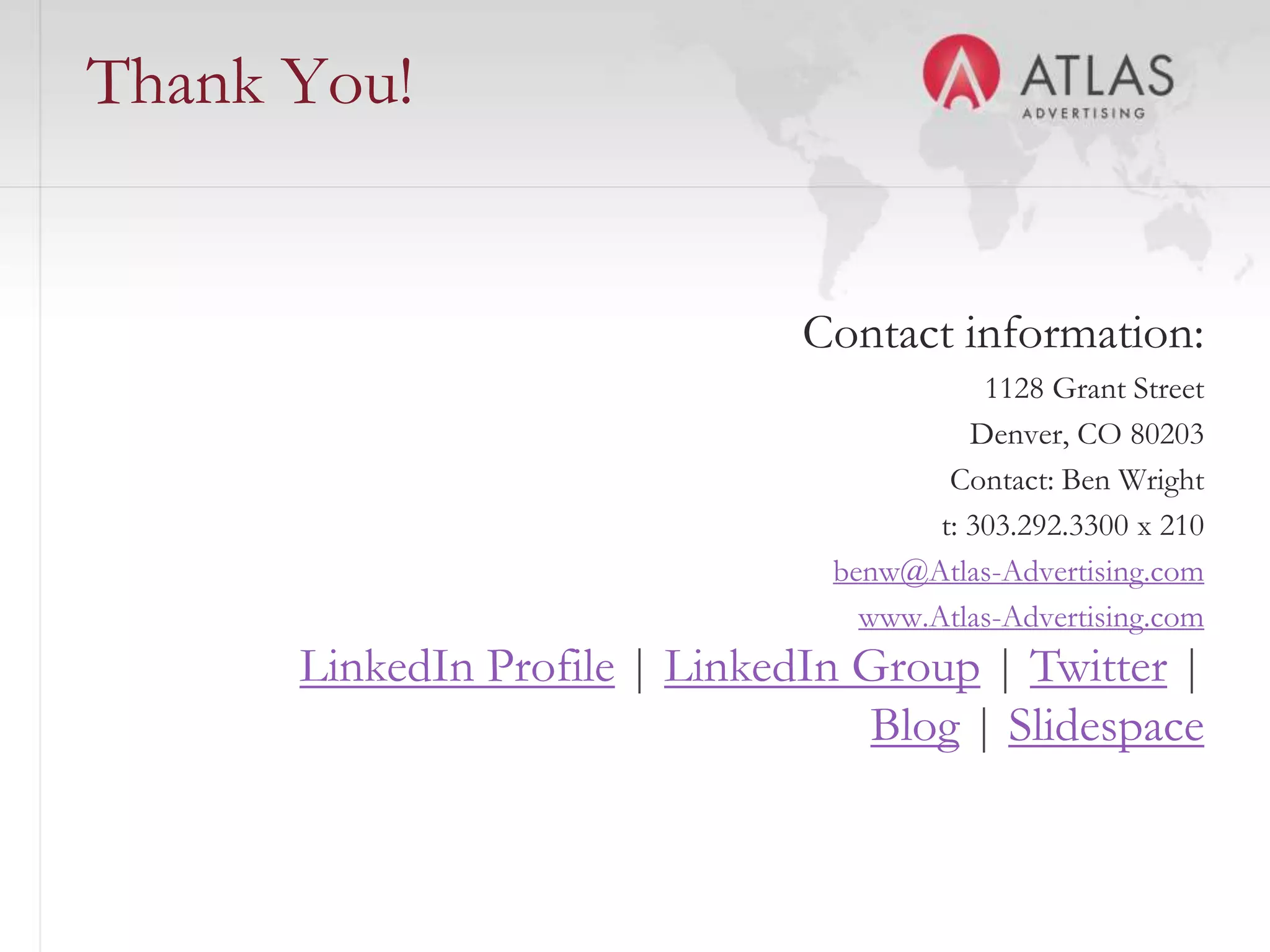 Thank You!


                               Contact information:
                                            1128 Grant Street
                                           Denver, CO 80203
                                         Contact: Ben Wright
                                        t: 303.292.3300 x 210
                                 benw@Atlas-Advertising.com
                                   www.Atlas-Advertising.com
      LinkedIn Profile | LinkedIn Group | Twitter |
                                   Blog | Slidespace

                      60
 