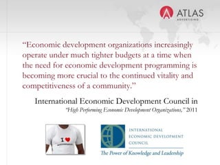 “Economic development organizations increasingly
operate under much tighter budgets at a time when
the need for economic development programming is
becoming more crucial to the continued vitality and
competitiveness of a community.”
   International Economic Development Council in
            “High Performing Economic Development Organizations,” 2011




                              11
 