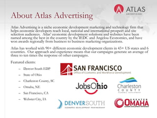 About Atlas Advertising
Atlas Advertising is a niche economic development marketing and technology firm that
helps economic developers reach local, national and international prospect and site
selection audiences. Atlas’ economic development solutions and websites have been
named among the best in the country by the IEDC and Angelou Economics, and have
won awards regionally from business to business marketing organizations.
Atlas has worked with 90+ different economic development clients in 43+ US states and 6
countries. Our approach and experience means that our campaigns generate an average of
three to ten times the response of other campaigns.
Featured clients:
     – Denver South EDP
     – State of Ohio
     – Charleston County, SC
     – Omaha, NE
     – San Francisco, CA
     – Webster City, IA
                                          3
 