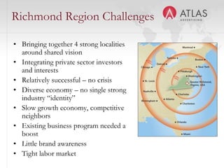 Richmond Region Challenges

• Bringing together 4 strong localities
  around shared vision
• Integrating private sector investors
  and interests
• Relatively successful – no crisis
• Diverse economy – no single strong
  industry “identity”
• Slow growth economy, competitive
  neighbors
• Existing business program needed a
  boost
• Little brand awareness
                                  35
• Tight labor market
 