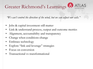 Greater Richmond’s Learnings
“We can’t control the direction of the wind, but we can adjust our sails.”

•   Jobs & capital investment still matter
•   Link & understand process, output and outcome metrics
•   Alignment, accountability and transparency
•   Change when conditions change
•   Embrace technology
•   Explore “link and leverage” strategies
•   Focus on conversion
•   Transactional vs transformational

                                      42
 
