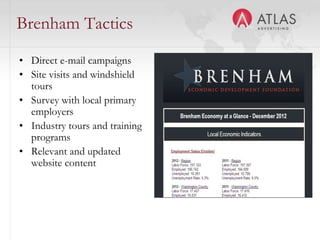 Brenham Tactics
• Direct e-mail campaigns            INSERT SCREENSHOT OF
• Site visits and windshield         SURVEY or SAMPLE EMAIL
  tours                              CAMPAIGNS
• Survey with local primary
  employers
• Industry tours and training
  programs
• Relevant and updated
  website content



                                47
 