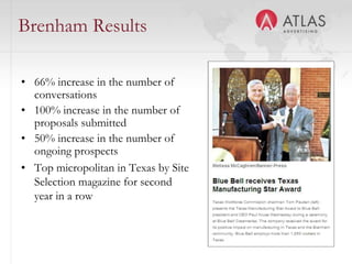 Brenham Results

• 66% increase in the number of
  conversations
• 100% increase in the number of
  proposals submitted
• 50% increase in the number of
  ongoing prospects
• Top micropolitan in Texas by Site
  Selection magazine for second
  year in a row


                               48
 