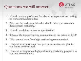 Questions we will answer

1. How do we as a profession feel about the impact we are making
   on our communities today?
2. What are the basic principles that should drive your economic
   development marketing?
3. How do we define success as a profession?
4. Who are the top performing communities in the nation in 2012?
5. What can we learn from high performing communities?
6. How can we evaluate our own past performance, and plan for
   our future performance?
7. How can we implement high performing marketing programs in
   our own communities?      5
 
