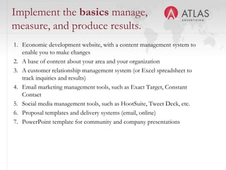 Implement the basics manage,
measure, and produce results.
1. Economic development website, with a content management system to
   enable you to make changes
2. A base of content about your area and your organization
3. A customer relationship management system (or Excel spreadsheet to
   track inquiries and results)
4. Email marketing management tools, such as Exact Target, Constant
   Contact
5. Social media management tools, such as HootSuite, Tweet Deck, etc.
6. Proposal templates and delivery systems (email, online)
7. PowerPoint template for community and company presentations



                                    53
 