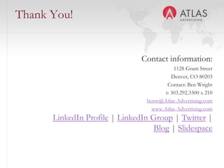 Thank You!


                               Contact information:
                                            1128 Grant Street
                                           Denver, CO 80203
                                         Contact: Ben Wright
                                        t: 303.292.3300 x 210
                                 benw@Atlas-Advertising.com
                                   www.Atlas-Advertising.com
      LinkedIn Profile | LinkedIn Group | Twitter |
                                   Blog | Slidespace

                      60
 