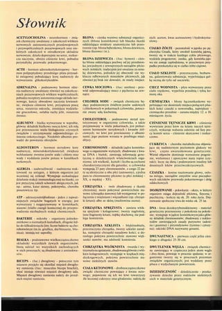 Słownik
ACETYLOCHOLINA - neurohormon - zwią-
zek chemiczny uwalniany z zakończeń włókien
nerwowych autonomicznych przedzwojowych
i przywspółczulnych pozazwojowych oraz nie-
których zakończeń w ośrodkowym układzie
nerwowym; działa depresyjnie na serce, rozkur-
cza naczynia, obniża ciśnienie krwi, pobudza
perystaltykę przewodu pokarmowego.
ACTH - hormon adrenokortykotropowy - hor-
mon polipeptydowy przedniego płata przysad-
ki mózgowej pobudzający korę nadnerczy do
wytwarzania glikokortykoidów.
ADRENALINA - podstawowy hormon rdze-
nia nadnerczy uwalniany również na zakończe-
niach pozazwojowych włókien współczulnych;
pobudzareceptory autonomicznego układu ner-
wowego, kurczy obwodowe naczynia krwionoś-
ne, zwiększa ciśnienie krwi, przyspiesza pracę
serca, rozszerza oskrzela, zmniejsza wydziela-
nie gruczołowe, osłabia ruchy jelit, rozszerza
źrenice.
ALBUMINY - białka wytwarzane w wątrobie,
główny składnik białkowy osocza krwi; ich rolą
jest przenoszenie wielu biologicznie czynnych
związków i utrzymywanie odpowiedniego ci-
śnienia onkotycznego. Niedobór albumin pro-
wadzi do powstania obrzęków.
ALDOSTERON - hormon sterydowy kory
nadnerczy, mineralokortykosteryd; zwiększa
wchłanianie zwrotne jonów sodu i chloru oraz
wody i wydalanie jonów potasu w kanalikach
nerkowych.
ALERGIA - nadwrażliwość - nadmierna reak-
tywność na antygen, z którym organizm już
wcześniej się zetknął. Występuje uszkadzające
działanie reakcji immunologicznej na tkanki, co
jest przyczyną takich schorzeń alergicznych, jak
np.: astma, katar sienny, pokrzywka, choroba
posurowicza itp.
ATP - adenozynotrójfosforan - jeden z najważ-
niejszych związków bogatych w energię; jest
wytwarzany i magazynowany w komórkach;
stanowi źródło energii koniecznej do przepro-
wadzenia niezbędnych reakcji chemicznych.
BAKTERIE - mikroby - organizmy jednoko-
mórkowe o rozmaitych kształtach, długości kil-
ku do kilkudziesięciu [im; liczne bakterie są cho-
robotwórcze (m.in. gruźlica, dur brzuszny, bło-
nica); istnieją też saprofity.
BIAŁKA - podstawowe wielkocząsteczkowe
składniki wszystkich żywych organizmów;
biorą udział we wszystkich zachodzących
w nich procesach; są zbudowane z aminokwa-
BICEPS - (łac.) dwugłowy - potocznie tym
mianem przyjęło się określać mięsień dwugło-
wy ramienia (łac: musculus biceps brachii),
choć istnieje również mięsień dwugłowy uda.
Mięsień dwugłowy ramienia należy do przed-
nich mięśni ramienia.
BŁONA - cienka warstwa substancji organicz-
nych (błona komórkowa) lub blaszka tkanki
oddzielająca struktury anatomiczne lub przes-
trzenie (np. błonabębenkowa, błona dziewicza,
błona śluzowa i in.).
BŁONA DZIEWICZA - (łac: hymen) - cien-
ka błona oddzielająca pochwę od jej przedsion-
ka; jest jednym z zewnętrznych narządów płcio-
wych żeńskich; tradycyjnie jest uważana za ozna-
kę dziewictwa, jednakże jej obecność nie wy-
klucza odbywanych stosunków płciowych, jąk
również jej brak nie dowodzi, że miały miejsce.
CEWKA MOCZOWA - (łac: urethra) - prze-
wód odprowadzający mocz z pęcherza na zew-
nątrz.
CHLOREK SODU - związek chemiczny bę-
dący podstawowym źródłem jonów sodowych
i chlorkowych w pokarmach człowieka, potocz-
nie zwany solą kuchenną.
CHOLESTEROL - podstawowy steryd syn-
tetyzowany w organizmie człowieka, a także
przyjmowany w wielu pokarmach, jest prekur-
sorem hormonów sterydowych i kwasów żół-
ciowych; we krwi jest przenoszony z albumi-
nami; jego poziom wzrasta w przebiegu miaż-
dżycy.
CHROMOSOMY - składniki jądra komórko-
wego u organizmów wyższych; zbudowane z kwa-
su DNA i białek; zawierają informację gene-
tyczną o dziedzicznych właściwościach orga-
nizmu; ich wielkość, kształt i liczba są cechami
charakterystycznymi dla gatunku; u człowieka
występują 23 pary chromosomów, z czego 22 pa-
ry są identyczne u obu płci (autosomy), ajedna
para to chromosomy płciowe (u płci żeńskiej -
XX, u męskiej - XY).
CHRZĄSTKA - twór zbudowany z tkanki
chrzestnej; może pokrywać powierzchnie sta-
wowe (chrząstka stawowa) lub występować w po-
łączeniu z mięśniami i więzadłami (np. chrząst-
ki krtani) albo ze skórą (małżowina uszna).
CHRZĄSTKA SPRĘŻYSTA - zawiera włók
na sprężyste i kolagenowe; tworzy nagłośnię,
inne fragmenty krtani, trąbkę słuchową; nie pod-
lega kostnieniu.
CHRZĄSTKA SZKLISTA - błękitnobiała,
przezroczysta chrząstka, tworzy szkielet zarod-
ka, następnie chrząstki nasadowe kości; u do-
rosłego pokrywa powierzchnie stawowe więk-
szości stawów; ma zdolność kostnienia.
CHRZĄSTKA WŁÓKNISTA twarda i wy
trzymałanazgniatanie,zbudowanagłówniezwłó-
kien kolagenowych; występuje w krążkach mię-
dzykręgowych, pokrywa powierzchnie sta-
wowe niektórych stawów.
CIAŁA KETONOWE - drobnocząsteczkowe
związki chemiczne powstające z kwasu octo-
wego; pojawienie się ich we krwi towarzyszy
źle leczonej cukrzycy oraz głodzeniu; należą do
nich: aceton, kwas acetooctowy i hydroksyma-
słowy.
CIAŁKO ŻÓŁTE - pozostałość w jajniku po pę-
cherzyku Graafa, który uwolnił komórkę jajową,
tworzy się w trakcie każdego cyklu płciowego,
wydziela progesteron; zanika, gdy komórka jajo-
wa nie zostaje zapłodniona, w przeciwnym przy-
padku przekształca się w ciałko żółte ciążowe.
CIAŁO SZKLISTE - przezroczysta, bezbarw-
na, galaretowata substancja, wypełniająca gał-
kę oczną do tyłu od soczewki.
CIECZ WODNISTA - płyn wytwarzany przez
ciało rzęskowe, wypełnia przednią i tylną ko-
morę oka.
CIEMIĄCZKA - błony łącznotkankowe wy-
pełniające nie skostniałe miejsca połączeń płas-
kich kości czaszki u noworodka, największe -
ciemiączko przednie - zarasta między 12. a 18.
miesiącem życia.
CIŚNIENIE TĘTNICZE KRWI - ciśnienie
wywierane przez krew na ściany naczyń tętni-
czych, wykazuje wahania zależnie od fazy pra-
cy komór serca - ciśnienie skurczowe i rozkur-
czowe.
CUKRZYCA - choroba metaboliczna objawia-
jąca się nadmiernym poziomem glukozy we
krwi, często uwarunkowana genetycznie.
Wśród objawów dominuje wzmożone pragnie-
nie, wielomocz i uporczywe stany ropne (czy-
raki); leczy się dietą i podawaniem insuliny lub
doustnych leków przeciwcukrzycowych.
CZASZKA - kostne rusztowanie głowy, osło-
na mózgu, narządów zmysłów oraz początko-
wych odcinków przewodu pokarmowego i dróg
oddechowych
DOJRZEWANIE - pokwitanie - okres, w którym
organizm osiąga dojrzałość płciową, fizyczną i
psychiczną - kończy się ok. 20. roku życia. Doj-
rzewanie społeczne trwa do wieku ok. 25 lat.
DNA - kwas dezoksyrybonukleinowy - materiał
genetyczny przenoszony z pokolenia na pokole-
nie; występuje w jądrze komórkowymjako głów-
ny składnik chromosomów; zbudowany z nukleo-
tydów zawierających zasady purynowe (adeni-
na i guanina) i pirymidynowe (tymina i cytozy-
na); odcinki DNA nazywamy genami.
DWUNASTNICA - pierwsza część jelita cien-
kiego o długości 25-30 cm.
DWUTLENEK WĘGLA - związek chemicz-
ny zawierający w cząsteczce jeden atom węgla
i dwa tlenu, powstaje w procesie spalania; w or-
ganizmie tworzy się w procesach przemian
związków organicznych; jest wydalany przez
płuca z wydychanym powietrzem.
DZIEDZICZNOŚĆ - dziedziczenie - przeka-
zywanie dziecku przez rodziców niektórych
cech w materiale genetycznym.
 