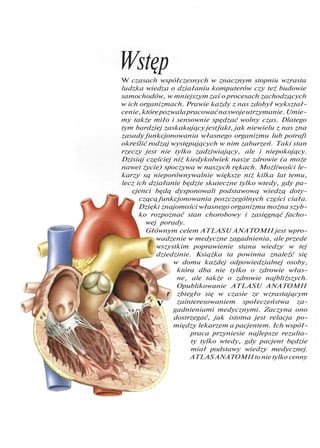 Wstęp
r
W czasach współczesnych w znacznym stopniu wzrasta
ludzka wiedza o działaniu komputerów czy też budowie
samochodów, w mniejszym zaś o procesach zachodzących
w ich organizmach. Prawie każdy z nas zdobył wykształ-
cenie,którepozwalapracowaćnaswojeutrzymanie.Umie-
my także miło i sensownie spędzać wolny czas. Dlatego
tym bardziej zaskakujący jestfakt, jak niewielu z nas zna
zasady funkcjonowania własnego organizmu lub potrafi
określić rodzaj występujących w nim zaburzeń. Taki stan
rzeczy jest nie tylko zadziwiający, ale i niepokojący.
Dzisiaj częściej niż kiedykolwiek nasze zdrowie (a może
nawet życie) spoczywa w naszych rękach. Możliwości le-
karzy są nieporównywalnie większe niż kilka lat temu,
lecz ich działanie będzie skuteczne tylko wtedy, gdy pa-
cjenci będą dysponowali podstawową wiedzą doty-
czącą funkcjonowania poszczególnych części ciała.
Dzięki znajomości własnego organizmu można szyb-
ko rozpoznać stan chorobowy i zasięgnąć facho-
wej porady.
Głównym celem ATLASU ANATOMII jest wpro-
wadzenie w medyczne zagadnienia, ale przede
wszystkim poprawienie stanu wiedzy w tej
dziedzinie. Książka ta powinna znaleźć się
w domu każdej odpowiedzialnej osoby,
która dba nie tylko o zdrowie włas-
ne, ale także o zdrowie najbliższych.
Opublikowanie ATLASU ANATOMII
zbiegło się w czasie ze wzrastającym
zainteresowaniem społeczeństwa za-
gadnieniami medycznymi. Zaczyna ono
dostrzegać, jak istotna jest relacja po-
między lekarzem a pacjentem. Ich współ-
praca przyniesie najlepsze rezulta-
ty tylko wtedy, gdy pacjent będzie
miał podstawy wiedzy medycznej.
ATLASANATOMII to nie tylko cenny
V
 