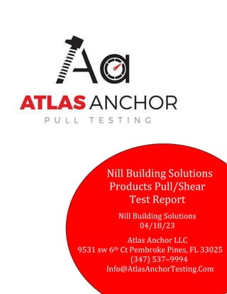 Nill Building Solutions
Products Pull/Shear
Test Report
Nill Building Solutions
04/18/23
Atlas Anchor LLC
9531 sw 6th Ct Pembroke Pines, FL 33025
(347) 537–9994
Info@AtlasAnchorTesting.Com
 