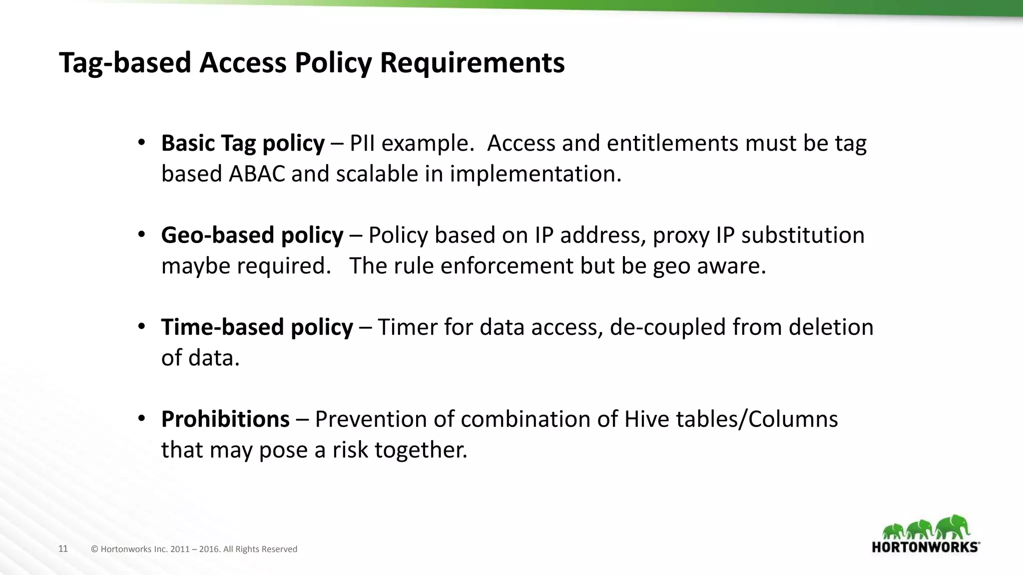 11 © Hortonworks Inc. 2011 – 2016. All Rights Reserved
Tag-based Access Policy Requirements
• Basic Tag policy – PII example. Access and entitlements must be tag
based ABAC and scalable in implementation.
• Geo-based policy – Policy based on IP address, proxy IP substitution
maybe required. The rule enforcement but be geo aware.
• Time-based policy – Timer for data access, de-coupled from deletion
of data.
• Prohibitions – Prevention of combination of Hive tables/Columns
that may pose a risk together.
 