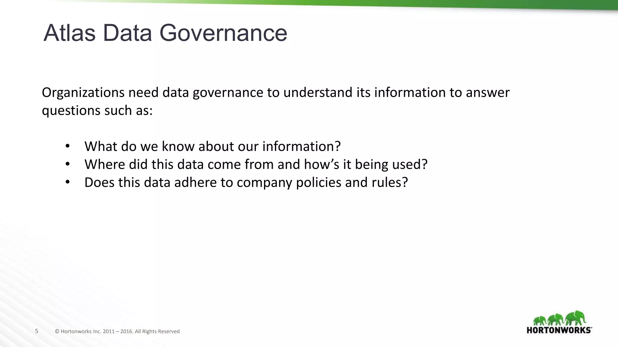 5 © Hortonworks Inc. 2011 – 2016. All Rights Reserved
Atlas Data Governance
Organizations need data governance to understand its information to answer
questions such as:
• What do we know about our information?
• Where did this data come from and how’s it being used?
• Does this data adhere to company policies and rules?
 