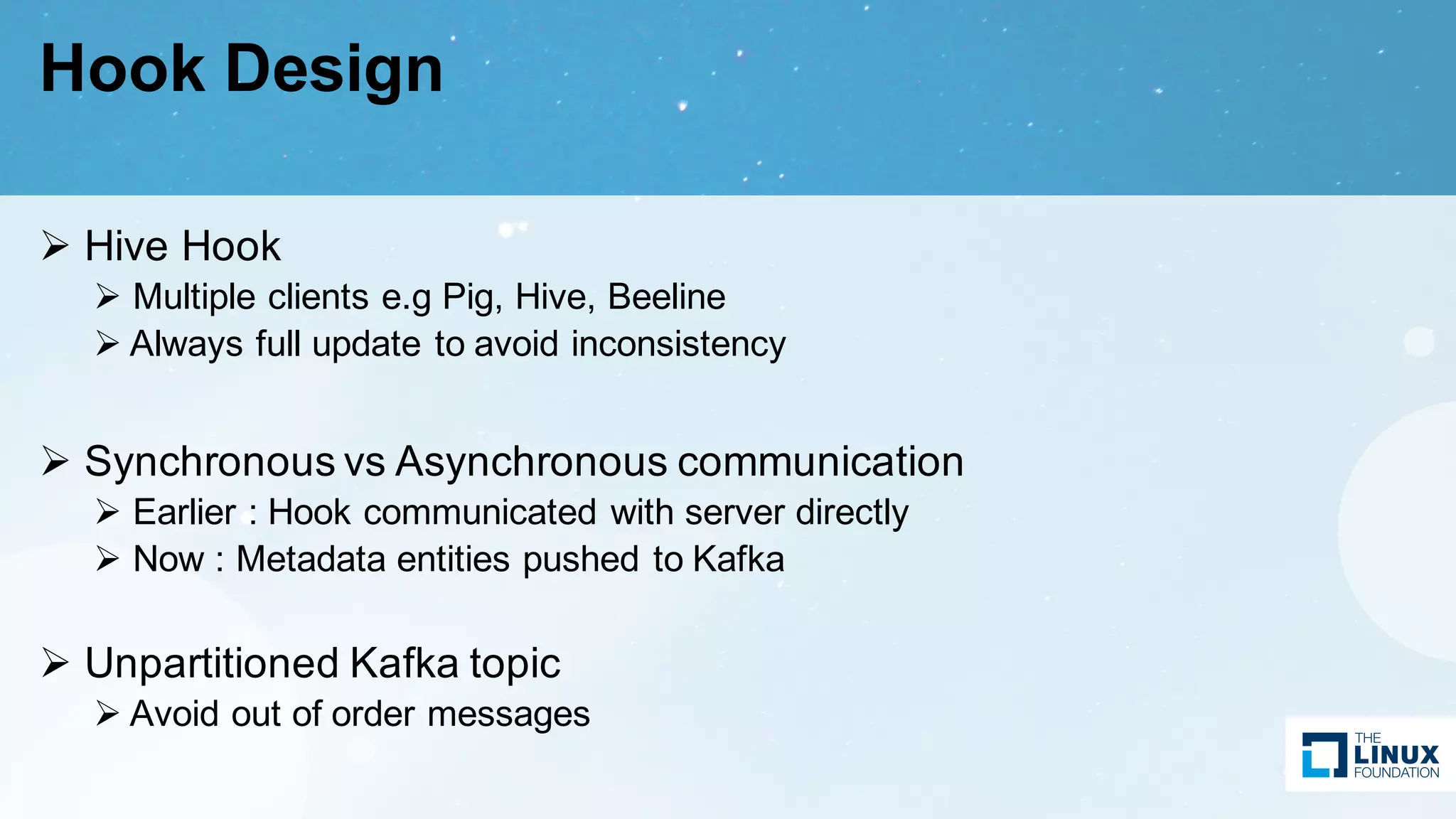 Hook Design
Ø Hive Hook
Ø Multiple clients e.g Pig, Hive, Beeline
Ø Always full update to avoid inconsistency
Ø Synchronous vs Asynchronous communication
Ø Earlier : Hook communicated with server directly
Ø Now : Metadata entities pushed to Kafka
Ø Unpartitioned Kafka topic
Ø Avoid out of order messages
 