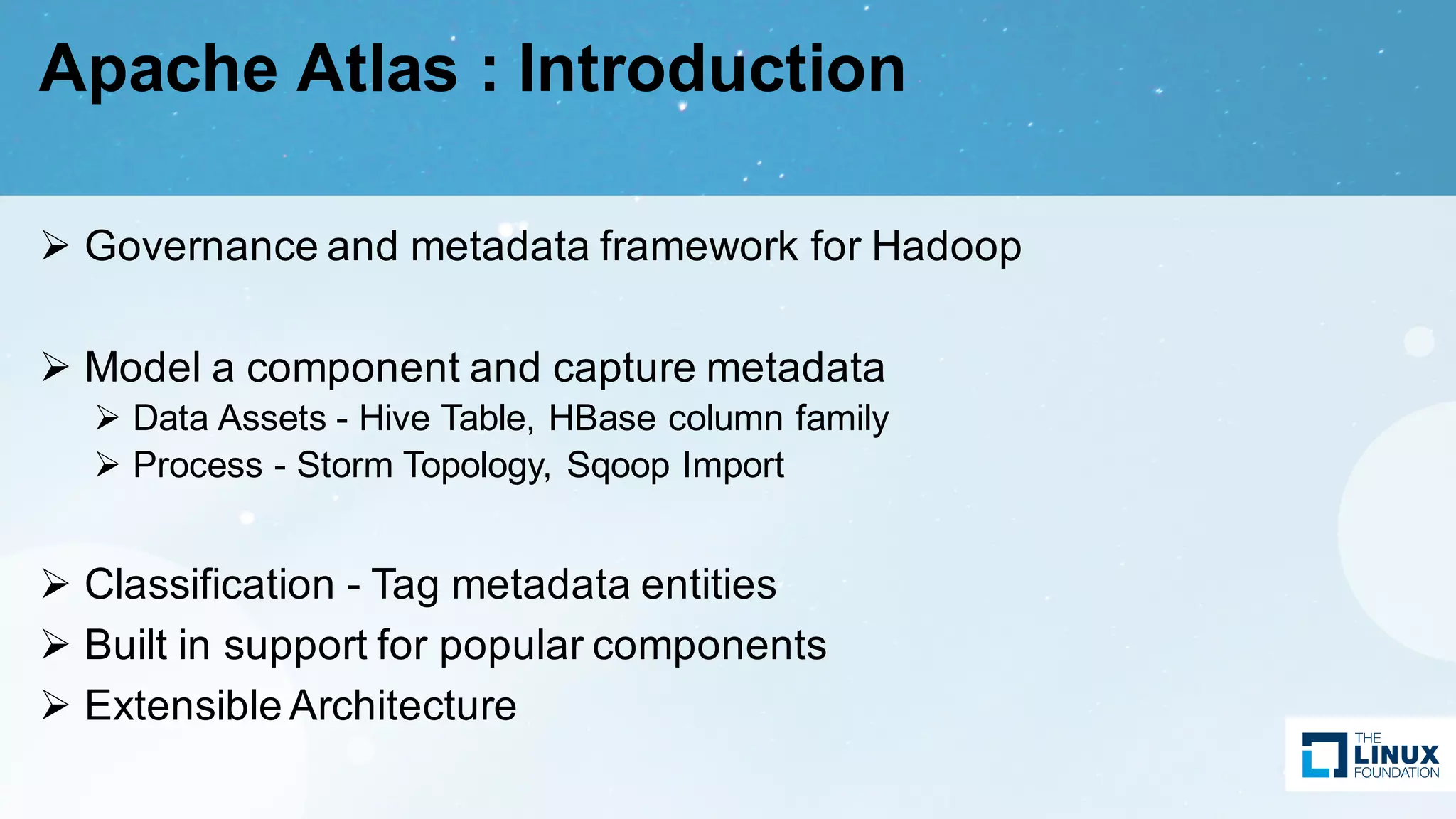 Apache Atlas : Introduction
Ø Governance and metadata framework for Hadoop
Ø Model a component and capture metadata
Ø Data Assets - Hive Table, HBase column family
Ø Process - Storm Topology, Sqoop Import
Ø Classification - Tag metadata entities
Ø Built in support for popular components
Ø Extensible Architecture
 