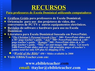 RECURSOS Para professores de Escola Dominical utilizando computadores Gráficos  Grátis  para professores de Escola Dominical. Orientação   para uso  dos projetores de vídeo, dos conversores de PC/TV e  outros equipamentos eletrônicos. Revisões  do software e hardware para uso na Escola Dominical. Literatura para Escola Dominical baseada em PowerPoint. “ The Christian’s Personal Growth Class ”  300+ PowerPoint slides and a 30+ page teacher’s guide.  “ Acts ”  580+ PowerPoint slides & a 60+ page teacher’s guide.  “ Romans ”  300+ PowerPoint slides & a 30+ page teacher’s guide.  “Misc” set and images 300+ slides.  Get nearly 1400 PowerPoint slides and over 100 printable pages of teacher’s guides total for only $39 plus $2 shipping (US). “ World of the Bible ” 450 + Slides available in 2000 Visite EBibleTeacher.com em: www. ebibleteacher .com   email:  ttaylor @ ebibleteacher . com ÍNDICE 