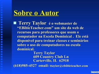 Sobre o Autor Terry Taylor  é o webmaster de  “EBibleTeacher.com” um site da web de recursos para professores que usam o computador na Escola Dominical .  Ele está disponível para treinar classes e seminários sobre o uso de computadores na escola dominical. Terry Taylor 609 Country Club Ln Carterville, IL  62918 (618)985-4527  email:  ttaylor @ ebibleteacher . com ÍNDICE 