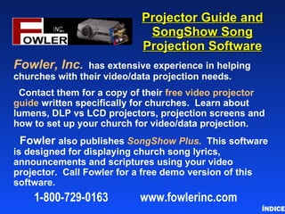 Projector Guide and SongShow Song Projection Software Fowler, Inc.   has extensive experience in helping churches with their video/data projection needs. Contact them for a copy of their  free video projector guide  written specifically for churches.  Learn about lumens, DLP vs LCD projectors, projection screens and how to set up your church for video/data projection. Fowler  also publishes  SongShow Plus.   This software is designed for displaying church song lyrics, announcements and scriptures using your video projector.  Call Fowler for a free demo version of this software. ÍNDICE 1-800-729-0163  www . fowlerinc . com 